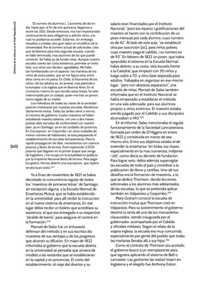[60]
[Historia
de
la
Infancia
en
el
Chile
Republicano]
“El número de alumnos […] aumenta de dia en
dia, hasta que, al fin de una quincena, llegamos a
reunir los 200. Desde entonces, nos han importunado
continuamente para obligarnos a admitir otros, a lo
cual no podiamos acceder. Estamos, sin embargo,
resueltos a instalar otro gran salon en el edificio de la
Universidad. Por el numero actual de solicitudes, creo
que tendremos para esta segunda escuela, cuando
se halle terminada, mas alumnos de los que puede
contener. Se habla ya de fundar otras. Aunque nuestra
escuela cuenta tan corta existencia, promete un éxito
feliz. Los niños son dóciles i agradables. Me hallo
tan familiarizado con el aspecto i las maneras de los
niños de estos paises, que se me figura estar entre
ellos como en mi patria. En Chile, la fisonomia de los
niños i de los adultos es, en jeneral, mas parecida a
la europea i a la inglesa que en Buenos Aires. En el
momento mismo en que escribo estas líneas, he sido
interrumpido por un colejial, quien me trae un jamon,
como regalo de su madre.
Los individuos de todas las clases de la sociedad
parecen interesarse por nuestras escuelas. Recibimos
diariamente visitas. Todas las tardes viene a vernos
el ministro de gobierno. Cuatro maestros se hallan
estudiando nuestro sistema, i en uno o dos meses
podrán abrir escuelas de conformidad con nuestro
plan, ya en Santiago, ya en las ciudades de provincia.
En Concepción, en Coquimbo i en otras ciudades de
menor número de habitantes, se está preparando el
establecimiento de escuelas lancasterianas. Para la
rápida propagacion de ellas, necesitamos con urjencia
pizarras y libros de lectura. Estoi esperando 2.000
pizarras que llegarán en el primer buque que venga
de Inglaterra, i me ocupo en la actualidad en publicar
por la Imprenta Nacional libros de lectura. Para pagar
los gastos, hemos abierto una suscripcion, que espero
tendrá buen éxito”.202
Ya a fines de noviembre de 1821 se había
decretado la concurrencia regular de todos
los “maestros de primeras letras” de Santiago,
sin excepción alguna, a la Escuela Normal de
Enseñanza Mutua, que se había establecido
en la universidad, para allí recibir la instrucción
en el nuevo sistema de enseñanza. En ese
lugar debía recibir un boleto que acreditara su
asistencia, el que era entregado a su respectivo
“alcalde de barrio”, para asegurar el control en
la formación.203
Manuel de Salas fue un entusiasta
defensor del método y en sus escritos dio
muestras de sus ventajas y de los progresos
que alcanzó su difusión. En mayo de 1822
informaba al gobierno que la escuela abierta
en la universidad se pensaba que sirviera de
modelo a las restantes que se establecieran
en la capital y en provincias. El costo del
establecimiento, el viaje del director y su
salario eran financiados por el Instituto
Nacional; “pero los reparos i gratificaciones del
maestro se hacen con la contribución de un
peso mensual por cada alumno, cuyo número
es de 42”. Al lado de esta aula, “se estableció
otra por suscrición [sic], para niños pobres,
cuyo maestro paga el cabildo, i su número es
de 93”. En febrero de 1822 un joven, que había
aprendido el sistema en la Escuela Normal,
había abierto, a su costa, otra escuela frente
a la Catedral, que empezó con 30 niños y
luego subió a 70, y otra clase separada para
adultos. Trabajaba en organizar en ese mismo
lugar, “pero con absoluta separacion”, una
escuela de niñas. Manuel de Salas también
informaba que en el Instituto Nacional se
había empezado a establecer el método
en una sala adecuada, para sus alumnos
propios y otros externos. El maestro estaba
siendo pagado por el Cabildo y sus discípulos
alcanzaban a 140.204
En el informe, Salas mencionaba el regular
funcionamiento de la Sociedad Lancasteriana,
formada por orden de O’Higgins en enero
de 1822 y constituida en marzo de ese
mismo año. Entre sus objetivos estaba el de
extender la enseñanza “en todas sus clases,
especialmente en la mas numerosa, indijente
i útil”, como decía su decreto de fundación.
Para lograr esto, debía además supervigilar
las escuelas de todo el país y contribuir a la
publicación de libros y cartillas. Uno de sus
desafíos era la formación de maestros, a lo
que se dedicó Thomson, dando lecciones
adicionales a los alumnos más adelantados
de las escuelas, lo que se pretendía aplicar
también en Valparaíso y Coquimbo.205
Mary Graham conoció la escuela de
instrucción mutua que Thomson creó en
Valparaíso. Para su sostenimiento el gobierno
destinó la renta de uno de los monasterios
clausurados, siendo inaugurada por el
gobernador, acompañado por el Cabildo
y oficiales militares. Según el relato de la
viajera inglesa, la escuela era muy concurrida,
especialmente por gente del pueblo que todas
las mañanas llevaba allí a sus hijos.206
Como el contrato de Thomson era acotado,
el gobierno buscó a un reemplazante para
que siguiera aplicando el sistema de Bell o
Lancaster. Las gestiones las realizó Irisarri en
Inglaterra y el elegido fue Anthony Eaton,
 