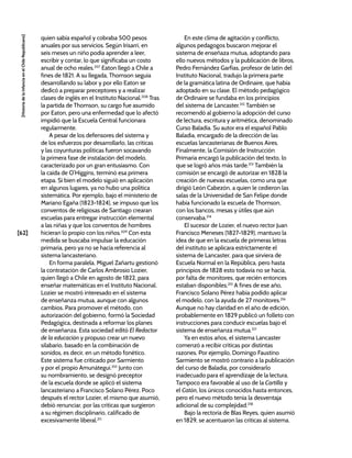 [62]
[Historia
de
la
Infancia
en
el
Chile
Republicano]
quien sabía español y cobraba 500 pesos
anuales por sus servicios. Según Irisarri, en
seis meses un niño podía aprender a leer,
escribir y contar, lo que significaba un costo
anual de ocho reales.207
Eaton llegó a Chile a
fines de 1821. A su llegada, Thomson seguía
desarrollando su labor y por ello Eaton se
dedicó a preparar preceptores y a realizar
clases de inglés en el Instituto Nacional.208
Tras
la partida de Thomson, su cargo fue asumido
por Eaton, pero una enfermedad que lo afectó
impidió que la Escuela Central funcionara
regularmente.
A pesar de los defensores del sistema y
de los esfuerzos por desarrollarlo, las críticas
y las coyunturas políticas fueron socavando
la primera fase de instalación del modelo,
caracterizado por un gran entusiasmo. Con
la caída de O’Higgins, terminó esa primera
etapa. Si bien el modelo siguió en aplicación
en algunos lugares, ya no hubo una política
sistemática. Por ejemplo, bajo el ministerio de
Mariano Egaña (1823-1824), se impuso que los
conventos de religiosas de Santiago crearan
escuelas para entregar instrucción elemental
a las niñas y que los conventos de hombres
hicieran lo propio con los niños.209
Con esta
medida se buscaba impulsar la educación
primaria, pero ya no se hacía referencia al
sistema lancasteriano.
En forma paralela, Miguel Zañartu gestionó
la contratación de Carlos Ambrosio Lozier,
quien llegó a Chile en agosto de 1822, para
enseñar matemáticas en el Instituto Nacional.
Lozier se mostró interesado en el sistema
de enseñanza mutua, aunque con algunos
cambios. Para promover el método, con
autorización del gobierno, formó la Sociedad
Pedagógica, destinada a reformar los planes
de enseñanza. Esta sociedad editó El Redactor
de la educación y propuso crear un nuevo
silabario, basado en la combinación de
sonidos, es decir, en un método fonético.
Este sistema fue criticado por Sarmiento
y por el propio Amunátegui.210
Junto con
su nombramiento, se designó preceptor
de la escuela donde se aplicó el sistema
lancasteriano a Francisco Solano Pérez. Poco
después el rector Lozier, el mismo que asumió,
debió renunciar, por las críticas que surgieron
a su régimen disciplinario, calificado de
excesivamente liberal.211
En este clima de agitación y conflicto,
algunos pedagogos buscaron mejorar el
sistema de enseñaza mutua, adoptando para
ello nuevos métodos y la publicación de libros.
Pedro Fernández Garfias, profesor de latín del
Instituto Nacional, tradujo la primera parte
de la gramática latina de Ordinaire, que había
adoptado en su clase. El método pedagógico
de Ordinaire se fundaba en los principios
del sistema de Lancaster.212
También se
recomendó al gobierno la adopción del curso
de lectura, escritura y aritmética, denominado
Curso Baladia. Su autor era el español Pablo
Baladia, encargado de la dirección de las
escuelas lancasterianas de Buenos Aires.
Finalmente, la Comisión de Instrucción
Primaria encargó la publicación del texto, lo
que se logró años más tarde.213
También la
comisión se encargó de autorizar en 1828 la
creación de nuevas escuelas, como una que
dirigió León Cabezón, a quien le cedieron las
salas de la Universidad de San Felipe donde
había funcionado la escuela de Thomson,
con los bancos, mesas y útiles que aún
conservaba.214
El sucesor de Lozier, el nuevo rector Juan
Francisco Meneses (1827-1829), mantuvo la
idea de que en la escuela de primeras letras
del instituto se aplicara estrictamente el
sistema de Lancaster, para que sirviera de
Escuela Normal en la República, pero hasta
principios de 1828 esto todavía no se hacía,
por falta de monitores, que recién entonces
estaban disponibles.215
A fines de ese año,
Francisco Solano Pérez había podido aplicar
el modelo, con la ayuda de 27 monitores.216
Aunque no hay claridad en el año de edición,
probablemente en 1829 publicó un folleto con
instrucciones para conducir escuelas bajo el
sistema de enseñanza mutua.217
Ya en estos años, el sistema Lancaster
comenzó a recibir críticas por distintas
razones. Por ejemplo, Domingo Faustino
Sarmiento se mostró contrario a la publicación
del curso de Baladia, por considerarlo
inadecuado para el aprendizaje de la lectura.
Tampoco era favorable al uso de la Cartilla y
el Catón, los únicos conocidos hasta entonces,
pero el nuevo método tenía la desventaja
adicional de su complejidad.218
Bajo la rectoría de Blas Reyes, quien asumió
en 1829, se acentuaron las críticas al sistema.
 