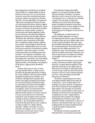 [65]
[Historia
de
la
Infancia
en
el
Chile
Republicano]
buena disposición a la historia, la “excelente”
obra de Rollin era “indispensable”. En ella se
podía encontrar junto con “la mas hermosa
narración, sana crítica, excelentes principios,
ilustración, relijión, una moral pura i llena de
atractivo”. Una vez leído Rollin, se le podía dar
“algún buen compendio de historia romana,
un conocimiento de historia moderna i alguna
obra bien elejida de historia eclesiástica”. Hacía
ver que en la elección de estos libros se debía
proceder con mucha cautela, “porque hai
muchas obras de historia peligrosas i llenas
de una crítica seca i de máximas irrelijiosas”.
Agregó que la lectura del Evangelio debía ser
“de toda la vida”, debiendo consagrar algún
momento a ello, en particular el domingo.
Para “completar las ideas morales i relijiosas
de una joven”, recomendaba el catecismo de
Poujet como “indispensable”, junto con otras
lecturas que estimaran conveniente sus padres
o maestros, o ella misma según “el mismo
criterio que le darán los principios que ya ha
tomado”.234
Con respecto a las fábulas, cuya
lectura divertía a los niños, estimó que las de
Samaniego eran “excelentes”, por lo que desde
pequeños se les haría aprender de memoria
algunas de ellas, como también, más adelante,
las de Iriarte, y algunas de las de Real de
Azúa.235
Aunque aclaró que una niña “no tiene
para qué estudiar el latín”, sí debía conocer
principios de gramática general de su lengua,
por lo que mediante “lecciones claras i fáciles,
ayudadas de esplicaciones verbales”, se le
enseñaría a distinguir bien las partes de la
oración y las reglas principales de la sintaxis.
En sus lecturas jamás se le tolerarían faltas
en la prosodia y articulación de las palabras.
Debería aprender y practicar con cuidado
la ortografía, “para lo cual será bueno hacer
a la niña contestar unas cartas que se le
deberán escribir siquiera una vez por semana”.
A su juicio, este ejercicio era “sumamente
importante”, pues ayudaba a formar el estilo,
enseñaba a pensar y presentar las ideas con
precisión, y “por él se pueden calcular los
frutos de la educación de una niña, su talento,
sus ideas morales, etc.” Debía, además,
aprender “a doblar i cerrar bien una carta,
a escribir con limpieza, i en fin, a cortar sus
plumas para no tener que recurrir a otros,
siempre que tiene que escribir”.236
El estudio de la lengua patria debía
preparar a la niña para el estudio de algún
idioma extranjero. Consideró “mui bueno
saber dos, o por lo menos el francés”, pues su
“rica literatura” era un “estímulo a la curiosidad
i al gusto”. Por otra parte, la traducción
radicaba en el conocimiento de la lengua
propia y facilitaba la expresión de las ideas,
aunque advirtió tener mucho cuidado en evitar
los galicismos, “para que no se adquieran
vicios ridículos en el lenguaje, ora sea escrito o
hablado”.237
Recordaba que “en todo tiempo”, las
damas se habían dedicado a la costura.
Formaba parte del destino a que las llamaba la
naturaleza. Ellas, por tanto, debían saber cortar
su ropa, coserla y bordarla. Estas eran cosas
que no debían descuidarse, sirviendo, además,
de “honesta distracción”. Pero aclaró que las
labores de mano debían practicarse “con
moderación”, pues “las niñas gustan a veces de
ejercitar sus dedos mejor que su discurso; i por
tanto es preciso que no se dejen por el festón
o el bordado, otras cosas que cuestan más
trabajo”.238
El manejo de lo doméstico, como el orden,
el aseo, la economía, también requería gran
atención. La madre debía encargarle a la hija
parte del manejo de la casa, según fuera su
edad. Junto con estudiar, la niña podía recibir
y contar la ropa, cuidar de ciertos artículos de
consumo, como té y azúcar, preparar postres,
etc. Eran “cosas esenciales a las que debe
aficionarse con tiempo”.239
Por último, el aprendizaje de la música
o del dibujo también debía formar parte de
su educación, “como un bello adorno”. Sin
embargo, era preciso observar “la disposición
de la niña en la elección de la habilidad que
deba adquirir”. Por otra parte, era necesario
evitar que la “excesiva afición a estas cosas” no
distrajera a la niña de otras más importantes,
ni perjudicara su moral, “inspirándole las
pretensiones de la vanidad”. Sin embargo,
consideraba que el talento musical “bien
adquirido i llevado a la perfección” solía ser “un
recurso en una situación triste”, por lo que no
se debía perder la ocasión de perfeccionarlo
“cuando hai medios i disposiciones
aventajadas”.240
No obstante los buenos propósitos de
Mercedes Marín, en esta época el principal
 