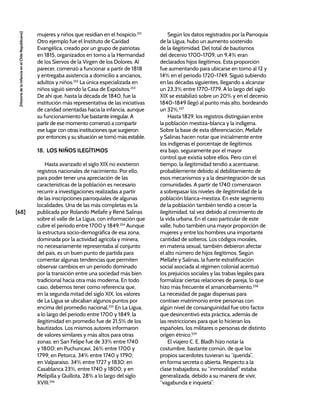[68]
[Historia
de
la
Infancia
en
el
Chile
Republicano]
mujeres y niños que residían en el hospicio.251
Otro ejemplo fue el Instituto de Caridad
Evangélica, creado por un grupo de patriotas
en 1815, organizados en torno a la Hermandad
de los Siervos de la Virgen de los Dolores. Al
parecer, comenzó a funcionar a partir de 1818
y entregaba asistencia a domicilio a ancianos,
adultos y niños.252
La única especializada en
niños siguió siendo la Casa de Expósitos.253
De ahí que, hasta la década de 1840, fue la
institución más representativa de las iniciativas
de caridad orientadas hacia la infancia, aunque
su funcionamiento fue bastante irregular. A
partir de ese momento comenzó a compartir
ese lugar con otras instituciones que surgieron
por entonces y su situación se tornó más estable.
18. LOS NIÑOS ILEGÍTIMOS
Hasta avanzado el siglo XIX no existieron
registros nacionales de nacimiento. Por ello,
para poder tener una apreciación de las
características de la población es necesario
recurrir a investigaciones realizadas a partir
de las inscripciones parroquiales de algunas
localidades. Una de las más completas es la
publicada por Rolando Mellafe y René Salinas
sobre el valle de La Ligua, con información que
cubre el periodo entre 1700 y 1849.254
Aunque
la estructura socio-demográfica de esa zona,
dominada por la actividad agrícola y minera,
no necesariamente representaba al conjunto
del país, es un buen punto de partida para
comentar algunas tendencias que permiten
observar cambios en un periodo dominado
por la transición entre una sociedad más bien
tradicional hacia otra más moderna. En todo
caso, debemos tener como referencia que,
en la segunda mitad del siglo XIX, los valores
de La Ligua se ubicaban algunos puntos por
encima del promedio nacional.255
En La Ligua,
a lo largo del periodo entre 1700 y 1849, la
ilegitimidad en promedio fue de 21,5% de los
bautizados. Los mismos autores informaron
de valores similares y más altos para otras
zonas: en San Felipe fue de 33% entre 1740
y 1800; en Puchuncaví, 26% entre 1700 y
1799; en Petorca, 34% entre 1740 y 1790;
en Valparaíso, 34% entre 1727 y 1830; en
Casablanca 23%, entre 1740 y 1800; y en
Melipilla y Quillota, 28% a lo largo del siglo
XVIII.256
Según los datos registrados por la Parroquia
de la Ligua, hubo un aumento sostenido
de la ilegitimidad. Del total de bautismos
del decenio 1700-1709, un 9,4% eran
declarados hijos ilegítimos. Esta proporción
fue aumentando para ubicarse en torno al 12 y
14% en el periodo 1720-1749. Siguió subiendo
en las décadas siguientes, llegando a alcanzar
un 23,3% entre 1770-1779. A lo largo del siglo
XIX se estabilizó sobre un 20% y en el decenio
1840-1849 llegó al punto más alto, bordeando
un 32%.257
Hasta 1829, los registros distinguían entre
la población mestiza-blanca y la indígena.
Sobre la base de esta diferenciación, Mellafe
y Salinas hacen notar que inicialmente entre
los indígenas el porcentaje de ilegítimos
era bajo, seguramente por el mayor
control que existía sobre ellos. Pero con el
tiempo, la ilegitimidad tendió a acentuarse,
probablemente debido al debilitamiento de
esos mecanismos y a la desintegración de sus
comunidades. A partir de 1740 comenzaron
a sobrepasar los niveles de ilegitimidad de la
población blanca-mestiza. En este segmento
de la población también tendió a crecer la
ilegitimidad, tal vez debido al crecimiento de
la vida urbana. En el caso particular de este
valle, hubo también una mayor proporción de
mujeres y entre los hombres una importante
cantidad de solteros. Los códigos morales,
en materia sexual, también debieron afectar
el alto número de hijos ilegítimos. Según
Mellafe y Salinas, la fuerte estratificación
social asociada al régimen colonial acentuó
los prejuicios sociales y las trabas legales para
formalizar ciertas relaciones de pareja, lo que
hizo más frecuente el amancebamiento.258
La necesidad de pagar dispensas para
contraer matrimonio entre personas con
algún nivel de consanguinidad fue otro factor
que desincentivó esta práctica, además de
las restricciones para que lo hicieran los
españoles, los militares o personas de distinto
origen étnico.259
El viajero C. E. Bladh hizo notar la
costumbre, bastante común, de que los
propios sacerdotes tuvieran su “querida”,
en forma secreta o abierta. Respecto a la
clase trabajadora, su “inmoralidad” estaba
generalizada, debido a su manera de vivir,
“vagabunda e inquieta”:
 