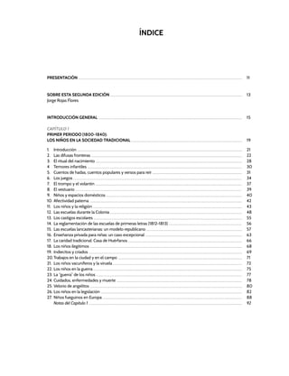 PRESENTACIÓN .......................................................................................................................................................................................................................................................................................... 11
SOBRE ESTA SEGUNDA EDICIÓN ................................................................................................................................................................................................................................... 13
Jorge Rojas Flores
INTRODUCCIÓN GENERAL ....................................................................................................................................................................................................................................................... 15
CApÍTULO 1
Primer periodo (1800-1840):
Los niños en la sociedad tradicional ............................................................................................................................................................................................... 19
1. Introducción ............................................................................................................................................................................................................................................................................................ 21
2. Las difusas fronteras .................................................................................................................................................................................................................................................................... 22
3. El ritual del nacimiento ............................................................................................................................................................................................................................................................ 28
4 Temores infantiles .......................................................................................................................................................................................................................................................................... 30
5. Cuentos de hadas, cuentos populares y versos para reír .......................................................................................................................................................... 31
6. Los juegos .................................................................................................................................................................................................................................................................................................. 34
7. El trompo y el volantín ............................................................................................................................................................................................................................................................ 37
8. El vestuario .............................................................................................................................................................................................................................................................................................. 39
9. Niños y espacios domésticos .......................................................................................................................................................................................................................................... 40
10. Afectividad paterna ...................................................................................................................................................................................................................................................................... 42
11. Los niños y la religión ................................................................................................................................................................................................................................................................. 43
12. Las escuelas durante la Colonia ................................................................................................................................................................................................................................... 48
13. Los castigos escolares ................................................................................................................................................................................................................................................................ 55
14. La reglamentación de las escuelas de primeras letras (1812-1813) .............................................................................................................................. 56
15. Las escuelas lancasterianas: un modelo republicano ..................................................................................................................................................................... 57
16. Enseñanza privada para niñas: un caso excepcional ....................................................................................................................................................................... 63
17. La caridad tradicional: Casa de Huérfanos .................................................................................................................................................................................................... 66
18. Los niños ilegítimos ...................................................................................................................................................................................................................................................................... 68
19. Indiecitos y criados ........................................................................................................................................................................................................................................................................ 69
20.Trabajos en la ciudad y en el campo ...................................................................................................................................................................................................................... 71
21. Los niños vacuníferos y la viruela .............................................................................................................................................................................................................................. 72
22. Los niños en la guerra ................................................................................................................................................................................................................................................................ 75
23. La “guerra” de los niños ........................................................................................................................................................................................................................................................... 77
24. Cuidados, enfermedades y muerte ........................................................................................................................................................................................................................ 78
25. Velorio de angelitos ...................................................................................................................................................................................................................................................................... 80
26. Los niños en la legislación ................................................................................................................................................................................................................................................... 82
27. Niños fueguinos en Europa ................................................................................................................................................................................................................................................ 88
Notas del Capítulo 1 ........................................................................................................................................................................................................................................................................ 92
ÍNDICE
 