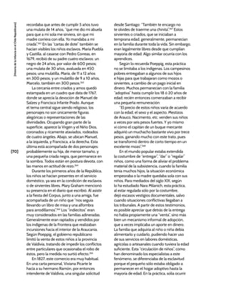 [70]
[Historia
de
la
Infancia
en
el
Chile
Republicano]
recordaba que antes de cumplir 5 años tuvo
una mulata de 14 años, “que me dio mi abuela
para que a mí sola me sirviera, sin que mi
madre corriera con ella. Yo mandaba a mi
criada”.262
En las “cartas de dote” también se
hacían visibles los niños esclavos. María Puebla
y Castilla, al casarse con Pedro Correas, en
1679, recibió de su padre cuatro esclavos: un
negro de 24 años, por valor de 600 pesos;
una mulata de 30 años, avaluada en 450
pesos; una mulatilla, María, de 11 a 12 años
en 300 pesos; y un mulatillo de 9 a 10 años,
Marcelo, también en 300 pesos.263
La cercanía entre criados y amos quedó
estampada en un cuadro que data de 1767,
donde se aprecia la devoción de Manuel de
Salzes y Francisca Infante Prado. Aunque
el tema central sigue siendo religioso, los
personajes no son únicamente figuras
alegóricas o representaciones de las
divinidades. Ocupando gran parte de la
superficie, aparece la Virgen y el Niño Dios,
coronados y ricamente ataviados, rodeados
de cuatro ángeles. Abajo, se ubican Manuel,
a la izquierda, y Francisca, a la derecha. Esta
última está acompañada de dos personajes:
probablemente su hija, de menor tamaño, y
una pequeña criada negra, que permanece en
la sombra. Todos están en postura devota, con
las manos en actitud de rezo.264
Durante los primeros años de la República,
los niños se hacían presentes en el servicio
doméstico, ya sea en la condición de esclavos
o de sirvientes libres. Mary Graham mencionó
su presencia en el diario que escribió. Al asistir
a la fiesta del Corpus, junto a una amiga, fue
acompañada de un niño que “nos seguía
llevando un libro de misa y una alfombra
para arrodillarnos”.265
Los “indiecitos” eran
muy considerados en las familias adineradas.
Generalmente eran raptados y vendidos por
los indígenas de la Frontera que realizaban
incursiones hacia el interior de la Araucanía.
Según Poeppig, el gobierno republicano
limitó la venta de estos niños a la provincia
de Valdivia, tratando de impedir los conflictos
entre particulares que ocasionaba el robo de
éstos, pero la medida no surtió efecto.266
En 1827, este comercio era muy habitual.
En una carta personal, Viviana Picarte le
hacía a su hermano Ramón, por entonces
intendente de Valdivia, una singular solicitud
desde Santiago: “También te encargo no
te olvides de traerme una chinita”.267
Estos
sirvientes o criados, que se iniciaban a
temprana edad, generalmente, permanecían
en la familia durante toda la vida. Sin embargo,
eran legalmente libres desde que cumplían
mayoría de edad. Algo similar ocurría con los
aprendices.
Según lo recuerda Poeppig, esta práctica
no se limitaba a los indígenas. Los campesinos
pobres entregaban a algunos de sus hijos
e hijas para que trabajaran como mozos o
sirvientes, a cambio de un pago inicial en
dinero. Muchos permanecían con la familia
“adoptiva” hasta cumplir los 18 ó 20 años de
edad; recién entonces comenzaban a recibir
una pequeña remuneración:
“El precio de estos niños varía de acuerdo
con la edad, el sexo y el aspecto. Mestizos
de Arauco, Nacimento, etc. venden sus niños
a veces por seis pesos fuertes. Y yo mismo
vi cómo el capitán de un buque mercante
adquirió un muchacho bastante vivo por trece
pesos, ganando mucho con este trato, pues
se transformó dentro de corto tiempo en un
excelente mozo”.268
En el mundo popular estaba extendida
la costumbre de “entregar”, “dar” o “regalar”
niños, como una forma de aliviar el problema
material de la subsistencia, cuando la familia
tenía muchos hijos, la situación económica
empeoraba o la madre quedaba sola con sus
niños. Para mediados del siglo XIX, según
lo ha estudiado Nara Milanich, esta práctica,
al estar regulada sólo por la costumbre,
dejó escasos vestigios documentales, salvo
cuando situaciones conflictivas llegaban a
los tribunales. A partir de estos testimonios,
es posible apreciar que detrás de la entrega
no había propiamente una “venta”, sino más
bien un mecanismo informal de adopción,
que a veces implicaba un aporte en dinero.
La familia que adquiría al niño o niña debía
alimentarlo y cuidarlo, pudiendo hacer uso
de sus servicios en labores domésticas,
agrícolas o artesanales cuando tuviera la edad
suficiente. Esta “circulación de niños”, como
han denominado los especialistas a este
fenómeno, se diferenciaba de la esclavitud
porque el pequeño sólo estaba obligado a
permanecer en el hogar adoptivo hasta la
mayoría de edad. En la práctica, solía ocurrir
 