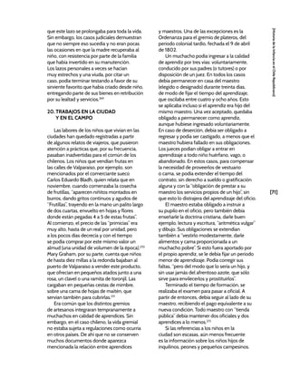 [71]
[Historia
de
la
Infancia
en
el
Chile
Republicano]
que este lazo se prolongaba para toda la vida.
Sin embargo, los casos judiciales demuestran
que no siempre eso sucedía y no eran pocas
las ocasiones en que la madre recuperaba al
niño, con resistencia por parte de la familia
que había invertido en su manutención.
Los lazos personales a veces se hacían
muy estrechos y una viuda, por citar un
caso, podía terminar testando a favor de su
sirviente favorito que había criado desde niño,
entregando parte de sus bienes en retribución
por su lealtad y servicios.269
20. TRABAJOS EN LA CIUDAD
Y EN EL CAMPO
Las labores de los niños que vivían en las
ciudades han quedado registradas a partir
de algunos relatos de viajeros, que pusieron
atención a prácticas que, por su frecuencia,
pasaban inadvertidas para el común de los
chilenos. Los niños que vendían frutas en
las calles de Valparaíso, por ejemplo, son
mencionados por el comerciante sueco
Carlos Eduardo Bladh, quien relata que en
noviembre, cuando comenzaba la cosecha
de frutillas, “aparecen niñitos montados en
burros, dando gritos continuos y agudos de
“Frutillas”, trayendo en la mano un palito largo
de dos cuartas, envuelto en hojas y flores
donde están pegadas 4 a 5 de estas frutas”.
Al comienzo, el precio de las “primicias” era
muy alto, hasta de un real por unidad, pero
a los pocos días decrecía y con el tiempo
se podía comprar por este mismo valor un
almud (una unidad de volumen de la época).270
Mary Graham, por su parte, cuenta que niños
de hasta diez millas a la redonda bajaban al
puerto de Valparaíso a vender este producto,
que ofrecían en pequeños atados junto a una
rosa, un clavel o una ramita de toronjil. Las
cargaban en pequeñas cestas de mimbre,
sobre una cama de hojas de maitén, que
servían también para cubrirlas.271
Era común que los distintos gremios
de artesanos integraran tempranamente a
muchachos en calidad de aprendices. Sin
embargo, en el caso chileno, la vida gremial
no estaba sujeta a regulaciones como ocurría
en otros países. De ahí que no se conserven
muchos documentos donde aparezca
mencionada la relación entre aprendices
y maestros. Una de las excepciones es la
Ordenanza para el gremio de plateros, del
periodo colonial tardío, fechada el 9 de abril
de 1802.
Un muchacho podía ingresar a la calidad
de aprendiz por tres vías: voluntariamente,
conducido por sus padres (o tutores) o por
disposición de un juez. En todos los casos
debía permanecer en casa del maestro
(elegido o designado) durante treinta días,
de modo de fijar el tiempo del aprendizaje,
que oscilaba entre cuatro y ocho años. Esto
se aplicaba incluso si el aprendiz era hijo del
mismo maestro. Una vez aceptado, quedaba
obligado a permanecer como aprendiz,
aunque hubiese ingresado voluntariamente.
En caso de deserción, debía ser obligado a
regresar y podía ser castigado, a menos que el
maestro hubiera fallado en sus obligaciones.
Los jueces podían obligar a entrar en
aprendizaje a todo niño huérfano, vago, o
abandonado. En estos casos, para compensar
la necesidad de proveerlos de vestuario
o cama, se podía extender el tiempo del
contrato, sin derecho a sueldo o gratificación
alguna y con la “obligación de prestar a su
maestro los servicios propios de un hijo”, sin
que esto lo distrajera del aprendizaje del oficio.
El maestro estaba obligado a instruir a
su pupilo en el oficio, pero también debía
enseñarle la doctrina cristiana, darle buen
ejemplo, lectura y escritura, “aritmética vulgar”
y dibujo. Sus obligaciones se extendían
también a “vestirlo modestamente, darle
alimentos y cama proporcionada a un
muchacho pobre”. Si esto fuera aportado por
el propio aprendiz, se le debía fijar un periodo
menor de aprendizaje. Podía corregir sus
faltas, “pero del modo que lo sería un hijo, y
sin usar jamás del afrentoso azote, que sólo
sirve para envilecerlos y prostituirlos”.
Terminado el tiempo de formación, se
realizaba el examen para pasar a oficial. A
partir de entonces, debía seguir al lado de su
maestro, recibiendo el pago equivalente a su
nueva condición. Todo maestro con “tienda
pública” debía mantener dos oficiales y dos
aprendices a lo menos.272
Si las referencias a los niños en la
ciudad son escasas, aún menos frecuente
es la información sobre los niños hijos de
inquilinos, peones y pequeños campesinos.
 