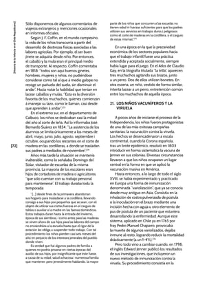 [72]
[Historia
de
la
Infancia
en
el
Chile
Republicano]
Sólo disponemos de algunos comentarios de
viajeros extranjeros y menciones ocasionales
en informes oficiales.
Según J. F. Coffin, en el mundo campesino,
la vida de los niños transcurría a partir del
desarrollo de destrezas físicas asociadas a las
labores agrícolas. Por ejemplo, el ser buen
jinete se adquiría desde niño. Por entonces,
el caballo y la mula eran el principal medio
de transporte. Al respecto, Coffin comentaba
en 1818: “todos son aquí buenos ginetes,
hombres, mujeres y niños, no pudiéndose
considerar como tal al que á medio galope no
recoge un pañuelo del suelo, sin disminuir el
andar”. Hacía notar la habilidad que tenían en
lacear caballos y mulas. “Esta es la diversión
favorita de los muchachos, quienes comienzan
á manejar su lazo, como le llaman, casi desde
que aprenden á andar”.273
En el extremo sur, en el departamento de
Calbuco, los niños se dedicaban casi la mitad
del año al corte de leña. Así lo informaba José
Bernardo Suárez en 1854: “La asistencia de los
alumnos se limita únicamente a los meses de
abril, mayo, junio, julio, agosto, septiembre i
octubre, ocupando los restantes en el corte de
madera en las cordilleras, a donde se trasladan
sus padres a mediados de noviembre”.274
Años más tarde la situación se mantenía
inalterable, como lo señalaba Domingo del
Solar, visitador de escuelas de la misma
provincia. La mayoría de los escolares eran
hijos de cortadores de madera o agricultores
“que sólo cuentan con su trabajo personal
para mantenerse”. El trabajo duraba toda la
temporada:
“[...] desde fines de la primavera abandonan
sus hogares para trasladarse a la cordillera, llevando
consigo a sus hijos por pequeños que se sean, con el
objeto de utilizar sus cortas fuerzas en el carguío de
tablas o auxiliar a la madre en las faenas domésticas.
Estos trabajos duran hasta la entrada del invierno,
época de sus siembras; i como antes para las maderas
se sirven ahora de sus hijos para las labores del campo
no enviándolos a la escuela hasta que el rigor de la
estación les obliga a suspender todo trabajo. Con tal
procedimiento los niños pierden casi seis meses del
año en perjuicio de los intereses jenerales del pueblo
donde viven.
Es verdad que hai algunos padres de familia a
quienes no podría privarse en ciertas épocas del
auxilio de sus hijos, por insignificante que éste fuese,
a causa de su edad, salud achacosa i numerosa familia
que mantener; pero jeneralmente hablando, la mayor
parte de los niños que concurren a las escuelas no
tienen edad ni fuerzas suficientes para que los padres
utilicen sus servicios en trabajos duros i peligrosos
como el corte de maderas en la cordillera, o el carguío
de estas mismas”.275
En una época en la que la precariedad
económica de los sectores populares hacía
que el trabajo infantil fuese una práctica
extendida y aceptada socialmente, siempre
había lugar para el juego. En el Atlas de Claudio
Gay, en la litografía titulada “la trilla”, aparecen
tres muchachos agitando sus brazos, junto
a un perro. Dos de ellos utilizan bonetes. En
otra escena, un niño, vestido de forma similar,
intenta lacear a un perro, entretención común
entre los muchachos de aquella época.
21. LOS NIÑOS VACUNÍFEROS Y LA
VIRUELA
A pocos años de iniciarse el proceso de la
Independencia, los niños fueron protagonistas
de una de las más exitosas campañas
sanitarias: la vacunación contra la viruela.
Los hechos se desencadenaron a escala
continental, cuando la Corona española,
tras un brote epidémico, resolvió en 1803
introducir en forma sistemática la vacuna de
Jenner en sus colonias. Diversas circunstancias
llevaron a que los niños ocuparan un lugar
central en la forma en que se aplicó la
vacunación masiva en América.
Hasta entonces, a lo largo de todo el siglo
XVIII, se había experimentado y practicado
en Europa una forma de inmunización
denominada “variolización”, que ya se conocía
desde muy antiguo en Asia. Consistía en la
inhalación de costra pulverizada de pústula
o la inoculación en el brazo mediante una
incisión hecha con aguja u otro elemento de
pus de pústula de un paciente que estuviera
desarrollando la enfermedad. Aunque este
sistema, aplicado en Chile ya en 1765 por
fray Pedro Manuel Chaparro, provocaba
la muerte de algunos variolizados, dejaba
inmune al resto, logrando reducir la mortalidad
drásticamente (a un 1-4%).276
Pero todo vino a cambiar cuando, en 1798,
el inglés Edward Jenner publicó los resultados
de sus investigaciones, que incluyeron un
nuevo método de inmunización contra la
viruela. Su procedimiento consistía en la
 