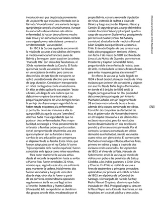 [73]
[Historia
de
la
Infancia
en
el
Chile
Republicano]
inoculación con pus de pústula proveniente
de un paciente que estuviera infectado con la
llamada “viruela bovina”, una variante benigna
que protegía contra la viruela humana. Aunque
los vacunados desarrollaban esta última
enfermedad, lo hacían de una forma mucho
más tenue y sin consecuencias fatales. Debido
a su origen bovino, este sistema comenzó a
ser denominado “vacunización”.
En 1803, la Corona española encomendó
la misión de vacunar a los súbditos del imperio
al médico valenciano Francisco Javier de
Balmis y Berenguer, quien zarpó en la corbeta
“María de Pita”, con otros diez facultativos, el
30 de noviembre desde La Coruña. El fluido
que servía para la vacunación fue llevado
en un recipiente de vidrio, pero como se
desconfiaba de este tipo de transporte, se
aplicó un método más efectivo para viajes
de larga duración. Consistía en transportarlo
en niños contagiados con la viruela bovina.
En ellos se debía aplicar la vacunación “brazo
a brazo”, a lo largo de una cadena que no
debía interrumpirse durante el viaje. Los
pequeños portadores del virus benigno tenían
la ventaja de ofrecer mayor seguridad de no
haber estado expuestos a la enfermedad
y, por tanto, de no ser inmunes a ella, lo
que posibilitaba que la vacuna “prendiera”.
Además, había más seguridad de que no
portaran otras enfermedades. Para mayor
facilidad, se escogió a niños provenientes de
orfanatos o familias pobres que los cedían,
con el compromiso de devolverlos una vez
que cumplieran con su función o bien a
cambio de una educación que compensara
el alejamiento de su familia. Estos niños, que
fueron adoptados por el rey Carlos IV como
“hijos especiales de la nación española”, fueron
conocidos en la época como niños vacuníferos.
Para poder mantener la vacuna activa
desde el inicio de la expedición hasta su arribo
a Puerto Rico, fueron enrolados 22 niños,
número que, según los cálculos, era suficiente
para mantener la cadena. Inicialmente, dos
fueron vacunados y, luego de unos diez
días de viaje, otros dos lo fueron a partir
de los primeros, repitiéndose la operación
regularmente. Así la vacuna llegó activa
a Tenerife, Puerto Rico y Puerto Cabello
(Venezuela). Allí, la expedición se dividió en
dos grupos: uno de ellos, encabezado por el
propio Balmis, con una renovada tripulación
de niños, extendió la cadena a través de
México y luego zarpó a las Filipinas, Macao y
Cantón. El segundo grupo, a cargo del médico
catalán Francisco Salvany y Lleopart, quedó a
cargo de vacunar en Sudamérica, prosiguiendo
por tierra a Ecuador y Perú. Allí Salvany
comisionó al estudiante de medicina Manuel
Julián Grajales para que llevara la vacuna a
Chile. Enterado Grajales de que la vacuna ya
había sido propagada en territorio chileno,
con fecha 7 de marzo de 1807 escribió desde
Lima a Luis Muñoz de Guzmán, por entonces
Presidente y Capitán General del Reino,
preguntándole si era efectiva la noticia, pues
de serlo, no trasladaría la vacuna brazo a brazo
para evitar mayores gastos al erario real.277
En efecto, la vacuna ya había llegado en
1804 a Brasil desde Lisboa por medio de niños
esclavos que sirvieron de portadores y viajaron
con ese fin. Desde Bahía llegó a Montevideo,
en donde el 5 de julio de 1805 ancló la
fragata portuguesa Rosa del Río, propiedad
del comerciante portugués don Antonio
Machado Carballo, con un cargamento de
38 esclavos vacunados de brazo a brazo,
además de la vacuna conservada en vidrios.
Con el fin de comprobar la efectividad de
ésta, el gobernador de Montevideo internó
en el Hospital Provisional a los últimos tres
esclavos vacunados, pero los resultados
fueron desalentadores: en dos de ellos no
prendió y el tercero contrajo viruela. Por el
contrario, la vacuna conservada en vidrios
demostró su efectividad, siendo vacunados
cuatro niños con pleno éxito. El comerciante
Machado envió luego el fluido a Buenos Aires,
primero en vidrios y luego a través de dos
esclavos recién vacunados. En septiembre
de 1805, el Virrey de la Plata, Marqués de
Sobremonte, envió la vacuna por medio de
vidrios y en polvo a las provincias de Salta y
Córdoba, a los indios guaraníes, a Chile, Lima
y Charcas. En Chile se recibió la vacuna a
fines de septiembre o principios de octubre,
aplicándose por primera vez el 8 de octubre
de 1805, en el pórtico de la Catedral de
Santiago. El encargado de hacerlo fue fray
Pedro Manuel Chaparro, el mismo que había
inoculado en 1765. Prosiguió luego su tarea en
la Plaza Mayor, en la Casa de Huérfanos, en los
hospitales, en la cárcel pública y otros asilos.
 