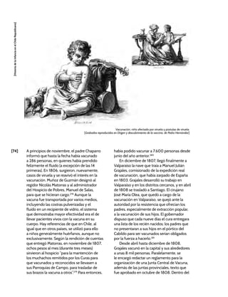 [74]
[Historia
de
la
Infancia
en
el
Chile
Republicano]
A principios de noviembre, el padre Chaparro
informó que hasta la fecha había vacunado
a 286 personas, en quienes había prendido
felizmente el fluido (a excepción de las 14
primeras). En 1806, surgieron, nuevamente,
casos de viruela y se reavivó el interés en la
vacunación. Muñoz de Guzmán designó al
regidor Nicolás Matorras y al administrador
del Hospicio de Pobres, Manuel de Salas,
para que se hicieran cargo.278
Aunque la
vacuna fue transportada por varios medios,
incluyendo las costras pulverizadas y el
fluido en un recipiente de vidrio, el sistema
que demostraba mayor efectividad era el de
llevar pacientes vivos con la vacuna en su
cuerpo. Hay referencias de que en Chile, al
igual que en otros países, se utilizó para ello
a niños generalmente huérfanos, aunque no
exclusivamente. Según la rendición de cuentas
que entregó Matorras, en noviembre de 1807,
ochos pesos al mes (durante tres meses)
sirvieron al hospicio “para la mantención de
los muchachos remitidos por los Curas para
que vacunados y reconocidos se llevasen a
sus Parroquias de Campo, para trasladar de
sus brazos la vacuna a otros”.279
Para entonces,
había podido vacunar a 7.600 personas desde
junio del año anterior.280
En diciembre de 1807, llegó finalmente a
Valparaíso la nave que traía a Manuel Julián
Grajales, comisionado de la expedición real
de vacunación, que había zarpado de España
en 1803. Grajales desarrolló su trabajo en
Valparaíso y en los distritos cercanos, y en abril
de 1808 se trasladó a Santiago. El cirujano
José María Olea, que quedó a cargo de la
vacunación en Valparaíso, se quejó ante la
autoridad por la resistencia que ofrecían los
padres, especialmente de extracción popular,
a la vacunación de sus hijos. El gobernador
dispuso que cada nueve días el cura entregara
una lista de los recién nacidos; los padres que
no presentaran a sus hijos en el pórtico del
Cabildo para ser vacunados serían obligados
por la fuerza a hacerlo.281
Desde abril hasta diciembre de 1808,
Grajales vacunó en la capital y sus alrededores
a unas 8 mil personas. Paralelamente, se
le encargó redactar un reglamento para la
organización de una Junta Central de Vacuna,
además de las juntas provinciales, texto que
fue aprobado en octubre de 1808. Dentro del
Vacunación, niño afectado por viruela y pústulas de viruela.
[Grabados reproducidos en Origen y descubrimiento de la vaccina, de Pedro Hernández]
 