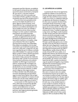 [75]
[Historia
de
la
Infancia
en
el
Chile
Republicano]
presupuesto que fijó el decreto, se establecía
un ítem para la compra de los tubos de vidrio
que servían para la conservación y transporte
del “pus vacuno” y otro para mantener
en el hospicio a los niños vacunados que
conservaban el fluido y gratificar a otros que
se prestaran para que se les extrajera el pus.282
El uso de niños como portadores de la
vacuna no fue objeto de polémica en su
época. Algunos autores recientes, como
Susana Ramírez, han considerado que esta
práctica es una evidencia del desprecio con
que se trataba a los niños. Sin embargo, a
partir de la lectura de las referencias que
entrega en su texto, queda en evidencia la
preocupación que existió hacia ellos..
Antes de partir la expedición desde la
península, se reglamentó la forma en que
se realizaría el enrolamiento de los niños,
fueran estos huérfanos o con padres, y bajo
qué condiciones. Pero esto no significó
que fuera fácil encontrar niños disponibles.
Estos debían ser saludables y de una edad
conveniente, que inicialmente se pensó sería
entre ocho y diez años, y luego de 5 a 8, para
tener seguridad de que no hubieran contraído
otras enfermedades. En su paso por el Caribe,
Balmis cambió el criterio y planteó que fueran
de 12 a 15 años, por su mayor capacidad
para resistir el viaje y para que las madres les
permitieran viajar. Cuando no se encontraron
niños huérfanos suficientes y de condición
saludable, fue difícil lograr la autorización
paterna, aunque por ello se entregara una
compensación en dinero y el compromiso
de devolverlos una vez concluida su función.
En Cuba, para renovar la dotación, se debió
recurrir a algunas niñas negras esclavas.
En México también hubo dificultades para
encontrar reemplazantes que permitieran
seguir la misión hacia Filipinas. Sólo se logró
debido a que la expedición se mantuvo en ese
territorio por casi dos meses, debido a que la
vacunación requirió viajes hacia el interior.283
La vacunación en Chile requirió el uso de
niños, sobre todo en las primeras décadas,
cuando se privilegió el sistema de “brazo
a brazo”. Lamentablemente no hemos
encontrado mayor información sobre el
particular, salvo reglamentaciones generales
que los mencionaban.284
22. LOS NIÑOS EN LA GUERRA
La presencia de niños en los regimientos
y academias militares no era extraña en la
Colonia, situación que se mantuvo durante
el siglo XIX. Marcó del Pont inició su carrera
militar a los 14 años, en calidad de cadete de
un regimiento de infantería en Zaragoza.285
En otros casos, la posesión de estos títulos
comenzaba siendo únicamente un cargo
honorífico que daba prestigio. Por ejemplo,
Ignacio de la Carrera solicitó en 1786 el título
de cadete para su hijo mayor Juan José, por
entonces de 4 años. Y también lo pidió para
su hijo menor, José Miguel, nacido al parecer
en 1785. Aunque parte de la documentación
oficial se encuentra extraviada, se sabe
que en noviembre de 1786 obtuvo el título
de cadete del Regimiento de Milicias de
Caballería de Santiago (denominado del
Príncipe), cuando tenía apenas uno o 2 años
de edad. A fines de 1791 obtuvo el título de
alférez del mismo Regimiento, cuando tenía
cerca de 6 años. A los 13 ó 14 ya era teniente
de la Segunda Compañía (enero de 1799).286
Manuel Bulnes, nacido a fines de 1799, se
enroló a fines de 1811 como cadete, en el
Batallón Real Veterano de Infantería de Línea
de Concepción, cuando todavía no cumplía
12 años. Su padre pertenecía a la oficialidad
de ese batallón. Se mantuvo como cadete
hasta fines de 1813, cuando se le ofreció el
cargo de ayudante de brigadier, el que declinó,
abandonando transitoriamente la carrera
militar, para retomarla en 1817.287
Durante la Guerra de la Independencia,
varios de estos niños enrolados en el
Ejército participaron en acciones armadas.
Pero esto no involucró sólo a los cadetes.
El enrolamiento forzoso que se aplicó, una
vez iniciado el conflicto armado, contempló
como límites de edad los 14 y 50 años, bajo el
gobierno de Carrera; luego se modificó, para
que fluctuara entre los 16 y los 50 años.288
En todo caso, no hay claridad respecto a
lo que sucedió en la práctica. Aunque no
hemos podido saber el número de niños
soldados que participaron en la guerra, existen
algunos ejemplos aislados que muestran
su participación. Pedro Uriarte, nacido en
Valparaíso en 1805, tenía 12 años cuando
ingresó en 1817 a la Academia Militar. Hijo
 