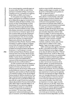 [76]
[Historia
de
la
Infancia
en
el
Chile
Republicano]
de un coronel argentino, pretendía seguir así
la carrera militar. En 1818, con sólo 13 años
participó en la batalla de Maipú. Continuó en
campaña en el sur y se destacó en la defensa
de San Pedro, en 1820, a los 15 años.289
En otros países ocurrió algo similar. En
México, participaron en combates en la guerra
de la independencia algunos muchachos, en
calidad de cadetes del Ejército del Rey, como
ocurrió con José Timoteo Rosales (11 años),
Vidal Alcocer (13 años), Pedro María Anaya
(15-16 años), Antonio López de Santa Anna
(16 años) y Manuel Lombardi (12 años). Todos
ellos después alcanzarían notoriedad y de ahí
que conozcamos su temprano ingreso. En lo
que no parece haber punto de comparación
es en la existencia de batallones formados
exclusivamente por niños. El más conocido,
para el caso mexicano, es la figura de Juan
Nepomuceno Almonte, hijo natural del
sacerdote José María Morelos. Nacido en 1803,
acompañó a su padre en algunos combates,
como el Sitio de Cuautla de Amilpas (1812),
cuando aún no cumplía los 9 años. Allí
encabezó la Compañía de Niños del Ejército
Americano, o “Los Emulantes”, en el que
también participó Narciso Mendoza, que por
entonces tenía unos 12 años. Narciso se hizo
conocido en esa acción militar como el “Niño
Artillero”. A pesar de esto, la participación
infantil en la guerra de Independencia
mexicana ha permanecido poco estudiada, a
diferencia de otros conflictos bélicos.290
En Chile, la presencia de niños soldados en
el Ejército se mantuvo después de concluida
la guerra. El motivo más común era el
temprano proceso de formación militar que se
acostumbraba por entonces. En algunos casos
específicos, pesó también la influencia familiar
y el simbolismo político. El hijo de José Miguel
Carrera (nacido en 1820) se transformó en una
figura importante para los grupos pipiolos. No
sólo ingresó de niño a la Academia Militar sino
que antes de cumplir 10 años fue nombrado
edecán del presidente Francisco Antonio Pinto
(1827-1829). Según lo describe William S. W.
Ruschenberg, en una ceremonia religiosa,
el niño apareció vestido con uniforme de
coronel y se ubicó junto al presidente y
sus ministros.291
En otros casos, la débil
organización institucional todavía permitía
que un muchacho, como Manuel Baquedano,
nacido en enero de 1823, abandonara el
colegio y pudiera seguir a su padre, un militar
de carrera, embarcándose como polizón en
1838, con apenas 15 años.292
En cuanto a la población civil, el conflicto
bélico afectó a muchas familias, sobre todo
cuando la guerra comenzó a desatar odios
sociales, desplazamiento de personas y
confiscación de propiedades. El sitio que
mantuvieron los patriotas sobre Chillán, en
1814, provocó una lucha bastante encarnizada
y cruenta, que involucró a la población
residente. El relato de fray Juan Ramón hizo
notar que frente al ataque de los insurgentes,
que avanzaban dispuestos a destruir todo
(incluso el colegio), no sólo las tropas del rey
lograron detenerlos, sino que la población civil
salió en defensa de la ciudad: “todos grandes
i pequeños, mozos i ancianos, hombres
i mujeres, a porfía, con lazos, cuchillos,
machetes, azadones, hachas, palas i lanzas
todos hicieron su deber en herir, matar,
degollar i fugar al enemigo insurjente”.293
Coffin cuenta que entre agosto y diciembre
de 1817, a casi todos los hombres, mujeres y
niños de Talcahuano se les obligó a trabajar
en las obras de defensa del puerto.294
Manuel
Gregorio García Ferrer, nacido en 1803, tenía
unos 14 años por entonces y con posterioridad
recordaba el violento ambiente que había
rodeado la ocupación patriota de Concepción
y el posterior sitio de Talcahuano.295
En
su relato menciona las incursiones de los
chilotes realistas, al mando de Antonio de
Quintanilla, para debilitar la moral de los
patriotas que todavía controlaban algunos
sectores de Concepción. Por el río enviaban
balsas con ciertos pájaros vivos (traros o traru)
para representar la muerte que les esperaba;
todo esto acompañado de vejigas infladas de
vaca, con mensajes ofensivos en su interior.
Los oficiales patriotas en tierra les indicaron
a unos niños que capturaran los traros por
unas cuantas monedas. Unos 500 niños
se empeñaron en la tarea, según recuerda
Manuel, quien era uno de ellos. Varias veces
ocurrió lo mismo, hasta que los patriotas ya
no insistieron en intentar capturar los pájaros.
Tras la ocupación patriota de Concepción,
José Ordóñez se atrincheró en Talcahuano
y en el sitio que se inició hizo uso de todos
los recursos humanos disponibles. Los niños,
 