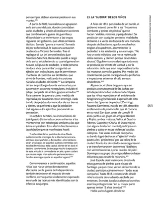 [77]
[Historia
de
la
Infancia
en
el
Chile
Republicano]
por ejemplo, debían acarrear piedras en sus
mantas.296
A partir de 1819, los realistas se agruparon
en la zona sur del país, donde controlaban
varias ciudades y desde allí realizaron acciones
que combinaron la guerra de guerrillas y
el bandidaje y se enfrentaron a las tropas
regulares del gobierno, que utilizó similares
tácticas. En esta “guerra a muerte”, llamada
así por su ferocidad, le cupo una actuación
destacada a Vicente Benavides. Tras el
repliegue al sur del coronel realista Juan
Francisco Sánchez, Benavides quedó a cargo
de la zona, estableciendo su cuartel general en
Arauco. Allí puso de soldados “a toda persona
de doce años para arriba” y organizó un
ejército con indios leales, que le permitieron
mantener el control al sur del Biobío, que
sirvió de frontera, realizando incursiones
hacia las ciudades del norte.297
La campaña
del sur se prolongó durante varios años y se
sustentó en acciones no regulares, incluido el
pillaje, por parte de ambos grupos armados.298
Para sostener la guerra y como medida de
represalia por colaborar con el enemigo, cada
bando despojaba a los vencidos de sus tierras
y bienes, lo que forzó a que la población
civil siguiera a los ejércitos, procurando su
protección.
En octubre de 1820, las instrucciones de
José Ignacio Zenteno buscaron enfrentar a los
montoneros con estrategias similares a las que
éstos empleaban. Esto afectó directamente a
la población que se manifestara hostil:
“Las familias de los partidos de ultra-Maule
evidentemente enemigas de la libertad americana,
adictas a los españoles, a Benavides i a los bárbaros
serán arrancadas de aquellos pueblos i remitidas con
escolta de milicias a esta capital; donde se les dará el
destino conveniente. Se encarga mucho la ejecución
de este artículo al comandante en jefe, quien cuidará
que ni una mujer, ni un solo niño pertenecientes a
familias enemigas quede en aquellos lugares”.299
Como veremos a continuación, aquellos
niños que no se vieron directamente
afectados por la guerra de Independencia
también resintieron el impacto de este
conflicto, como quedó vívidamente expresado
en una de las facetas más identificadas con la
infancia: sus juegos.
23. LA “GUERRA” DE LOS NIÑOS
A fines de 1813, por medio de un bando, el
gobierno intentó poner fin a los “frecuentes
combates y peleas de piedras” que se
hacían “visibles, notorios, y perjudiciales”. Se
producían con cualquier pretexto: rivalidades
de barrio o a veces en disputa de una moneda
después del bautismo, que los muchachos
exigían a los padrinos, acometiendo “a
pedradas” a los asistentes y sus carruajes. “No
hay un solo individuo que no se resienta de
estos excesos, y clamen porque cesen tales
abusos”. El gobierno consideró que todo esto
se producía por efecto de la edad y por la
educación, de la que eran responsables tanto
los maestros como los padres. Por medio del
citado bando quedó encargado a los prefectos
e inspectores extremar el celo en esos
desórdenes.300
Al parecer, el clima de guerra que se
produjo a consecuencia de las luchas por
la Independencia fue un terreno fértil para
que los niños reprodujeran el ambiente de
beligerancia generalizado. Expresión de esto
fueron las “guerras de piedras”. Domingo
Faustino Sarmiento, nacido en 1811, describió
en Recuerdos de provincia las que él conoció
en su natal San Juan, antes de cumplir 11
años. Junto a un grupo de amigos (Barrilito
y Piojito, ambos mulatos; Velita, el Guacho
Riberos, Capotito y Chuña, el único mayor,
con alguna limitación mental) participó con
piedras y palos en estas violentas batallas
callejeras. Tras varias exitosas campañas,
su bando logró deshacer al “ejército” rival y
paseó a los “prisioneros” por las calles de la
ciudad. Pronto los derrotados se reorganizaron
y se transformaron en quinientos “diablejos
con veinte banderas, i picas i sables de palo”.
Domingo y su grupo de amigos debieron hacer
esfuerzos para resistir la revancha.301
José Zapiola dejó testimonio directo de
estas guerras de piedras para el caso de
Santiago, ya que como vecino del centro de la
ciudad, participó activamente en “todas esas
campañas” hasta 1818, conservando desde
niño la cicatriz de una herida recibida por
entonces. En estas batallas callejeras los niños
eran los protagonistas: “en su mayor parte
apenas tenían 12 años de edad”.302
Había varios lugares donde se
 