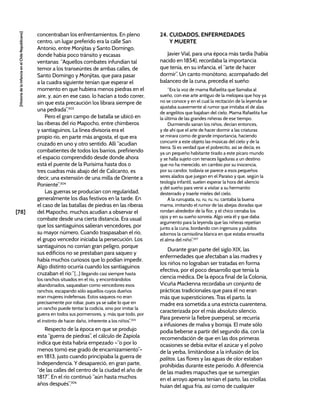 [78]
[Historia
de
la
Infancia
en
el
Chile
Republicano]
concentraban los enfrentamientos. En pleno
centro, un lugar preferido era la calle San
Antonio, entre Monjitas y Santo Domingo,
donde había poco tránsito y escasas
ventanas: “Aquellos combates infundían tal
temor a los transeúntes de ambas calles, de
Santo Domingo y Monjitas, que para pasar
a la cuadra siguiente tenían que esperar el
momento en que hubiera menos piedras en el
aire, y, aún en ese caso, lo hacían a todo correr,
sin que esta precaución los librara siempre de
una pedrada”.303
Pero el gran campo de batalla se ubicó en
las riberas del río Mapocho, entre chimberos
y santiaguinos. La línea divisoria era el
propio río, en parte más angosta, el que era
cruzado en uno y otro sentido. Allí “acudían
combatientes de todos los barrios, prefiriendo
el espacio comprendido desde donde ahora
está el puente de la Purísima hasta dos o
tres cuadras más abajo del de Calicanto, es
decir, una extensión de una milla de Oriente a
Poniente”.304
Las guerras se producían con regularidad,
generalmente los días festivos en la tarde. En
el caso de las batallas de piedras en las riberas
del Mapocho, muchos acudían a observar el
combate desde una cierta distancia. Era usual
que los santiaguinos salieran vencedores, por
su mayor número. Cuando traspasaban el río,
el grupo vencedor iniciaba la persecución. Los
santiaguinos no corrían gran peligro, porque
sus edificios no se prestaban para saqueo y
había muchos curiosos que lo podían impedir.
Algo distinto ocurría cuando los santiaguinos
cruzaban el río:“[...] llegando casi siempre hasta
los ranchos situados en el río, y encontrándolos
abandonados, saqueaban como vencedores esos
ranchos, escapando sólo aquellos cuyos dueños
eran mujeres indefensas. Estos saqueos no eran
precisamente por robar, pues ya se sabe lo que en
un rancho puede tentar la codicia, sino por imitar la
guerra en todos sus pormenores, y, más que todo, por
el instinto de hacer daño, inherente a los niños”.305
Respecto de la época en que se produjo
esta “guerra de piedras”, el cálculo de Zapiola
indica que ésta habría empezado –“o por lo
menos tomó ese grado de encarnizamiento”–
en 1813, justo cuando principiaba la guerra de
Independencia. Y desapareció, en gran parte,
“de las calles del centro de la ciudad el año de
1817”. En el río continuó “aún hasta muchos
años después”.306
24. CUIDADOS, ENFERMEDADES
Y MUERTE
Javier Vial, para una época más tardía (había
nacido en 1854), recordaba la importancia
que tenía, en su infancia, el “arte de hacer
dormir”. Un canto monótono, acompañado del
balanceo de la cuna, precedía el sueño:
“Era la voz de mama Rafaelita que llamaba al
sueño, con ese arte antiguo de la melopea que hoy ya
no se conoce y en el cual la recitación de la leyenda se
ajustaba suavemente al rumor que imitaba el de alas
de angelitos que bajaban del cielo. Mama Rafaelita fue
la última de las grandes niñeras de ese tiempo.
Durmiendo sanan los niños, decían entonces,
y de ahí que el arte de hacer dormir a las criaturas
se mirara como de grande importancia, haciendo
concurrir a este objeto las músicas del cielo y de la
tierra. Si es verdad que el pobrecito, así se decía, es
ya un pequeño habitante tirado a este pícaro mundo
y se halla sujeto con tenaces ligaduras a un destino
que no ha merecido, en cambio por su inocencia,
por su candor, todavía se parece a esos pequeños
seres alados que juegan en el Paraíso y que, según la
teología infantil, suelen esperar la hora del silencio
y del sueño para venir a visitar a su hermanito
desterrado y traerle mieles del cielo.
A la rurrupata, ru, ru, ru, ru, cantaba la buena
mama, imitando el rumor de las abejas doradas que
rondan alrededor de la flor, y el chico cerraba los
ojos y en su sueño sonreía. Algo veía él y que daba
argumento para la leyenda que las niñeras repetían
junto a la cuna, bordando con ingenuos y pulidos
adornos la camisolina blanca en que estaba envuelta
el alma del niño”.307
Durante gran parte del siglo XIX, las
enfermedades que afectaban a las madres y
los niños no lograban ser tratadas en forma
efectiva, por el poco desarrollo que tenía la
ciencia médica. De la época final de la Colonia,
Vicuña Mackenna recordaba un conjunto de
prácticas tradicionales que para él no eran
más que supersticiones. Tras el parto, la
madre era sometida a una estricta cuarentena,
caracterizada por el más absoluto silencio.
Para prevenir la fiebre puerperal, se recurría
a infusiones de malva y borraja. El mate sólo
podía beberse a partir del segundo día, con la
recomendación de que en las dos primeras
ocasiones se debía evitar el azúcar y el polvo
de la yerba, limitándose a la infusión de los
palitos. Las flores y las aguas de olor estaban
prohibidas durante este periodo. A diferencia
de las madres mapuches que se sumergían
en el arroyo apenas tenían el parto, las criollas
huían del agua fría, así como de cualquier
 