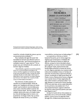 [79]
[Historia
de
la
Infancia
en
el
Chile
Republicano]
metal frío, incluido el dedal de costura, que era
convenientemente entibiado.308
Para mediados del siglo XIX, Javier Vial
recordaba los temores que afloraron ante un
simple estornudo, “que entonces producía un
verdadero trastorno” y gran alarma.309
En su
propio caso, por indicaciones de su abuela, se
tomaron algunas medidas:
“Mama Rafaelita, seguida de una chinita ayudanta,
entró con un enorme brasero encendido en las
manos; mandó en seguida a la muchacha que dejara
lo que traía: pucherillos de cobre, manojos de yerbas,
cucharitas de palo con cebo virgen, todo lo que no
debía faltar en esos momentos, y la ordenó después
que fuera por otros objetos más. La lucha armada
contra mi enfermedad comenzaba”.310
Por entonces, el saber popular y el
científico se complementaban. Antes de
aplicar una “cataplasma de linaza con aceite
rosado”, que la tradición recomendaba para
estos casos, la familia recibió la opinión del
doctor Lorenzo Sazié: “No hay cuidado, no hay
cuidado, doña Lucha, dice a mi madre; todos
los niños de Santiago están lo mismo, con
la pestecita; no tengas miedo, hija; ya verás”.
Después de revisar al niño y a su nodriza,
mama Rufina, concluyó que no había peligro.311
La muerte de un niño era un hecho
bastante frecuente, por lo menos según los
registros que comenzaron a mediados del
siglo XIX. Durante la Colonia no debió ser
distinto, aunque la menor densidad urbana
pudo significar un menor nivel de mortalidad.
De cualquier modo, prácticamente toda
familia debía enfrentar la muerte de más de
un niño. Algunos ejemplos nos muestran altos
índices de mortalidad, incluso en familias de
clase alta. El aristocrático matrimonio Prado y
Carrera, constituido en 1680 (entre Pedro de
Prado y Lorca y Mariana de la Carrera y Elguea)
tuvo cuando menos 13 hijos registrados. De
ellos, siete murieron a temprana edad.312
Un
siglo después, el matrimonio Carrera Verdugo
(1773) tuvo siete hijos, de los cuales fallecieron
los tres primeros a las edades de 2, 11 y 5
años respectivamente. Lograron sobrevivir
los últimos cuatro (Francisca Javiera, Juan José,
José Miguel y Luis).313
Aunque la muerte de los niños todavía no
alcanzaba a ser un tema de estudio y debate
político, como lo fue en la segunda mitad
del siglo XIX, el fallecimiento prematuro no
Portada del texto del doctor Narciso Esparragoso, sobre nuevos
procedimientos médicos, publicado en Nueva Guatemala en 1798.
 