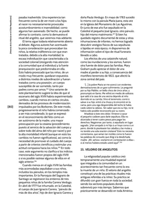 [80]
[Historia
de
la
Infancia
en
el
Chile
Republicano]
pasaba inadvertido. Una experiencia tan
frecuente como la de ver morir a los hijos
al nacer no necesariamente provocaba
acostumbramiento e insensibilidad, como
algunos han aseverado. De hecho, se puede
afirmar lo contrario, como lo demuestra el
ritual del angelito, que veremos más adelante.
El tema sigue todavía relativamente abierto
al debate. Algunos autores han acentuado
la poca consideración que provocaban los
niños, la relativa indiferencia con que eran
tratados, debido a la alta mortalidad, la
escasa individuación que caracterizaba a la
sociedad colonial (otorgando más atención
a la comunidad que al individuo) y la fuerte
jerarquización que predominaba en ella.
Esto habría provocado que los niños, de un
modo muy frecuente, quedaran expuestos
a distintos niveles de subordinación y fueran
tratados como una posesión, un cuerpo
susceptible de ser sometido, tanto por
padres como por amos.314
Una variante de
este planteamiento sugiere la idea de que el
escenario del siglo XVIII habría experimentado
cambios, cuando menos en ciertos círculos,
derivados de los procesos de modernización
impulsados por los Borbones. De este modo,
progresivamente el niño habría comenzado
a ser más considerado, lo que se expresó
en el reconocimiento del feto como un
ser autónomo de la madre, una mayor
preocupación por la cesárea (procedimiento
puesto al servicio de la salvación del cuerpo y
sobre todo del alma del niño por nacer) y por
la alta mortalidad infantil (aunque en esto los
cambios no fueron significativos), así como la
necesidad de promover el cuidado del cuerpo
a partir de criterios científicos y estimular una
actitud compasiva hacia los niños.315
En todo
caso, este argumento no clarifica si los indicios
mencionados fueron propios del siglo XVIII
o si es posible rastrear algunos de ellos en el
siglo anterior.316
Cuando menos en el siglo XVIII las familias
más acomodadas sepultaban a sus niños,
incluidos los párvulos, en los templos más
importantes. En la Parroquia del Sagrario de
Santiago se registraron los entierros de tres
pequeños niños de la familia Carrera Verdugo.
En abril de 1777 fue inhumado, en la Catedral,
el cuerpo de Juan Ignacio Carrera, “párvulo de
más de dos años”, hijo de don Ignacio Carrera y
doña Paula Verdugo. En mayo de 1783 sucedió
lo mismo con la párvula María Juana, esta vez
en la Iglesia del Monasterio de Las Agustinas.
En junio de ese año fue sepultado en la
Catedral el pequeño José Ignacio, otro párvulo,
hijo del mismo matrimonio.317
Si bien ha
quedado registro documental de estas y otras
inhumaciones de infantes, no hemos logrado
descubrir vestigios físicos de sus sepulturas
o lápidas en esta época, ni disponemos de
información sobre el tipo de ritual funerario
llevado a cabo.
Los efectos de una catástrofe natural,
como las inundaciones y los sismos, fueron
otra fuente de dolor para las familias. Mary
Graham pudo apreciar el dolor de una
madre al perder a su hijo, a consecuencia del
mortífero terremoto de 1822, que afectó la
zona central del país:
“[…] la pobre María se me acercó con evidentes
demostraciones de un gran sufrimiento. Le pregunté
por su hijo Pablito, un bello chico de cinco años, y
prorrumpió en llanto. Me refirió en medio de sollozos
que salió á la casa de una vecina dejando al niño
dormido en su camita. Vino el terremoto; corrió á
salvar á su hijo; entró á la choza y lo encontró en la
cama; pero una viga desprendida del techo le había
caído sobre la cabeza…Sin saber que era su hijo, no le
habría sido posible reconocerlo por su rostro.
Añadióse á éste otro dolor. Vinieron á sacar
el pequeño cadáver para darle sepultura. Ella no
alcanzaba á tener cuatro pesos para pagar los
derechos. Negáronse, por tanto, á sepultarlo en lugar
sagrado. ‘¡Han arrojado á mi hijo á un hoyo como á un
perro, donde lo pisotearán los caballos y las mulas y
no tendrá una sola oración cristiana!’ Esto no necesita
comentarios, que serían tan inútiles como lo fueron
las palabras de consuelo que dirigí á la desdichada
madre. ‘¡Ah, señora­–exclamó en contestación á ellas–;
si al menos hubiera estado usted aquí!’”.318
25. VELORIO DE ANGELITOS
La religiosidad popular católica creó
tempranamente una ritualidad especial
que integraba a la comunidad en un
acontecimiento tan frecuente como lo era
la muerte de un niño. El velorio del angelito
constituyó una de las prácticas rituales más
antiguas referidas a la niñez. Su práctica se
difundió con gran fuerza en toda la sociedad,
siendo los sectores populares donde
sobrevivió por más tiempo. Sabemos que
prácticamente se desarrolló en toda América
 