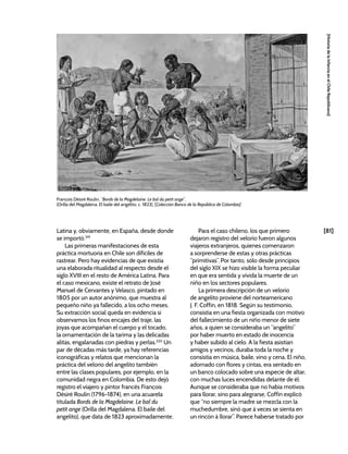 [81]
[Historia
de
la
Infancia
en
el
Chile
Republicano]
Latina y, obviamente, en España, desde donde
se importó.319
Las primeras manifestaciones de esta
práctica mortuoria en Chile son difíciles de
rastrear. Pero hay evidencias de que existía
una elaborada ritualidad al respecto desde el
siglo XVIII en el resto de América Latina. Para
el caso mexicano, existe el retrato de José
Manuel de Cervantes y Velasco, pintado en
1805 por un autor anónimo, que muestra al
pequeño niño ya fallecido, a los ocho meses.
Su extracción social queda en evidencia si
observamos los finos encajes del traje, las
joyas que acompañan el cuerpo y el tocado,
la ornamentación de la tarima y las delicadas
alitas, engalanadas con piedras y perlas.320
Un
par de décadas más tarde, ya hay referencias
iconográficas y relatos que mencionan la
práctica del velorio del angelito también
entre las clases populares, por ejemplo, en la
comunidad negra en Colombia. De esto dejó
registro el viajero y pintor francés François
Désiré Roulin (1796-1874), en una acuarela
titulada Bords de la Magdelaine. Le bal du
petit ange (Orilla del Magdalena. El baile del
angelito), que data de 1823 aproximadamente.
Para el caso chileno, los que primero
dejaron registro del velorio fueron algunos
viajeros extranjeros, quienes comenzaron
a sorprenderse de estas y otras prácticas
“primitivas”. Por tanto, sólo desde principios
del siglo XIX se hizo visible la forma peculiar
en que era sentida y vivida la muerte de un
niño en los sectores populares.
La primera descripción de un velorio
de angelito proviene del norteamericano
J. F. Coffin, en 1818. Según su testimonio,
consistía en una fiesta organizada con motivo
del fallecimiento de un niño menor de siete
años, a quien se consideraba un “angelito”
por haber muerto en estado de inocencia
y haber subido al cielo. A la fiesta asistían
amigos y vecinos, duraba toda la noche y
consistía en música, baile, vino y cena. El niño,
adornado con flores y cintas, era sentado en
un banco colocado sobre una especie de altar,
con muchas luces encendidas delante de él.
Aunque se consideraba que no había motivos
para llorar, sino para alegrarse, Coffin explicó
que “no siempre la madre se mezcla con la
muchedumbre, sinó que á veces se sienta en
un rincón á llorar”. Parece haberse tratado por
François Désiré Roulin, “Bords de la Magdelaine. Le bal du petit ange”,
(Orilla del Magdalena. El baile del angelito, c. 1823), [Colección Banco de la República de Colombia]
 