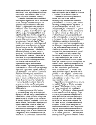 [83]
[Historia
de
la
Infancia
en
el
Chile
Republicano]
posible ejercicio de la prostitución. Las penas
eran diferenciadas según fueran españolas o
mestizas (un mes de cárcel) o bien mulatas,
negras o indias (en esos casos, azotes).327
El derecho indiano emanaba tanto de las
normas jurídicas generadas por las autoridades
locales como por las castellanas, para ser
aplicadas directamente en las Indias. Este
derecho tuvo principalmente un carácter
público. En cuanto al derecho privado, en
América se aplicaba el derecho común bajo
la forma en que había sido codificado en el
siglo XIII, en Las Siete Partidas, recogiendo la
tradición que había sobrevivido del derecho
romano. Éstas tuvieron mayor vigencia en
las Indias que en la propia España.328
Las
Partidas expresaban en el medio hispano el
resurgimiento general que tuvo en Europa
el derecho romano en los siglos XII y XIII.
Tras una fase de expansión y volatilización
del derecho (bajo la forma del “derecho
germánico”, en realidad, una pluralidad de
derechos locales, estatutos y fueros que se
conocieron en la época altomedieval), se
produjo un redescubrimiento y valoración
creciente del derecho romano, que
experimentó un gran renacimiento al
redescubrirse el Corpus Iuris justinianeo.329
De esta forma, la codificación que se produjo
al pasar del siglo XVIII al siglo XIX, en Europa
(y que en España y sus colonias tuvo menos
desarrollo, influidas por el racionalismo
francés), fue sólo parcial y formalmente una
labor de creación jurídica. La fuente material
directa de la mayoría de las instituciones
y normas fijadas la constituyó el derecho
romano, con ciertas transformaciones de
fondo operadas en el contexto de la ideología
del liberalismo.
Un rasgo propio de América fue que,
en forma paralela al ordenamiento jurídico
diseñado y aplicado por los conquistadores y
colonizadores (quizás en forma subterránea,
por debajo de él), existieron diversas formas
de “derecho indígena”, producido y practicado
por las distintas comunidades originarias que
siguieron existiendo (como en el caso del
Az Mapu de los mapuches).330
Dejando de
lado tal dilución, es innegable que existieron
formas de regulación de la vida comunitaria
y de gestión y resolución de conflictos que
escapaban a los confines del ordenamiento
jurídico formal, y al derecho indiano no le
quedó otra opción que reconocer y confirmar,
a lo menos formalmente, su vigencia.
El derecho romano distinguía distintas
edades de la vida, que el derecho
español y luego el republicano heredaron
parcialmente.331
En la cultura jurídica romana
se distinguía entre púberes e impúberes. Las
mujeres entraban en la pubertad a los 12
años de edad y los hombres a los 14 (y en un
principio se discutía si además era necesario
un examen corporal que diera cuenta de su
madurez física: el habitus corporis). El varón
púber sui iuris pasaba a ser plenamente capaz
a efectos del derecho civil, pudiendo celebrar
todo tipo de negocios jurídicos e incluso
contraer matrimonio. Las mujeres púberes, en
cambio, eran incapaces, quedando sometidas
a una tutela especial para mujeres, de carácter
vitalicio, aunque con el tiempo esto fue
adquiriendo un carácter meramente formal.
Entre aquellos que aún no alcanzaban
la pubertad se distinguían los “infantes” y
los “impúberes mayores que infantes”. Al
principio, se consideraron infantes aquellos
niños que todavía no podían hablar y luego, en
la época clásica, aquellos que no podían aún
comprender lo que hacían, para, finalmente,
en la era post-clásica, quedar fijado el
límite en los siete años. Los infantes eran
absolutamente incapaces, debiendo actuar
por ellos su tutor. Respecto a los impúberes
infantia maiores podían celebrar actos jurídicos
autorizados por su tutor e incluso tener
responsabilidad penal.
Siguiendo los criterios de la época romana,
en Las Siete Partidas se definían las etapas
de la vida.332
El infante era el mozo menor
de 7 años, considerado “sin pecado y sin
mancha”.333
La definición se utilizaba, cuando
menos, para efectos de la adopción. En su
momento veremos que en el ámbito de lo
penal, los límites de edad eran distintos. A
partir de esa edad no se alcanzaba la plena
capacidad y el rey debía decidir por él. De
los 7 a los 14 años, “non ha entendimiento
complido; et otrosí non es menguado de
entendimiento de todo”.334
Para resguardar al
impúber, en su nombre debía intervenir un
tutor o el padre, hasta los 14 años, en el caso
de los varones, y hasta los 12, en las mujeres.
Los impúberes mayores de siete años podían
 