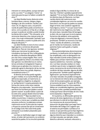 [84]
[Historia
de
la
Infancia
en
el
Chile
Republicano]
intervenir en ciertos pleitos, aunque siempre
junto a su tutor.335
La categoría “menor” se
reservaba para los que no habían cumplido 25
años.336
Las Siete Partidas hacían distinción entre
hombres libres y siervos, clérigos y legos,
fijodalgo y de otra condición, nacidos y por
nacer, etc. En algunos casos, una persona
nacida de padres libres podía convertirse en
siervo, como sucedía con el hijo de un clérigo,
aunque no podía ser vendido y podía heredar
los bienes de la madre.337
Por otra parte, se le
reconocían derechos a las criaturas antes de
nacer. Una mujer embarazada (“preñada”) que
fuera condenada a muerte no podía serlo sino
después del parto.338
Las Siete Partidas no eran el único cuerpo
legal vigente a comienzos del periodo
republicano. Para ser más rigurosos, también
habría que mencionar los aportes que
introdujeron las leyes de Toro, la Recopilación
de Indias y la Novísima Recopilación (1805),
por citar otros cuerpos legales. Pero, como
aquí sólo podemos ofrecer una síntesis más
bien general, nos detendremos en ciertos
temas centrales en la legislación hispana e
indiana que se aplicaba a los menores, sin
pretender agotar la descripción de las normas,
en muchos casos muy variada, dispersa y
contradictoria entre sí.339
El derecho de familia quedó regulado,
en gran medida, en La Cuarta Partida, que
definía los esponsales, el matrimonio, la
filiación legítima e ilegítima, la adopción
(o “porfijamiento”), la patria potestad y las
formas de crianza, entre otras materias.
Respecto a los esponsales, “prometimiento
que facen los hombres por palabra cuando
quieren casarse”, se podía realizar a partir de
los siete años, porque desde entonces había
“entendimiento”.340
Bajo esa edad no era
válida una promesa, ni siquiera si era hecha a
su nombre, a menos que, cumplida esa edad,
estuviera conforme. La edad para contraer
matrimonio era de 12 años para las mujeres
y 14 para los varones (las que se conservaron
en el Código Civil). Pero este límite podía
anticiparse si ya estaban preparados para
procrear.341
Los hijos se clasificaban según el origen que
tenían, el orden del nacimiento y la condición
social de los padres. En la cima de la pirámide
estaba la figura del Rey: la crianza de sus
hijos (los “infantes”) quedaba especialmente
regulada.342
En La Cuarta Partida se distinguían
los distintos tipos de filiaciones. Los hijos
nacidos dentro del matrimonio eran
considerados legítimos, así como los nacidos
fuera de él, una vez que los padres se casaran.
Según el texto, esta condición sagrada los
hacía dignos y rectos.343
Los que nacían fuera
del matrimonio eran ilegítimos y los había
de varios tipos: naturales (hijos de barragana,
es decir, de una mujer que no era la esposa),
fornecinos (de adulterio, entre parientes
o hijos de religiosas) y manceres (hijos de
prostitutas). También se reconocía a los hijos
“notos”, nacidos de adulterio y conocidos
por el marido; los incestuosos, nacidos de
parientes hasta cuarto grado y mujeres
religiosas.344
Con posterioridad estas denominaciones
cambiaron, la clasificación de los ilegítimos
fue simplificada y sólo se distinguieron los
hijos naturales (cuando ambos padres eran
hábiles para contraer matrimonio) y los
espurios (adulterinos, manceres, sacrílegos,
etc.). Los hijos naturales estaban en mejor
condición que el resto. La legislación validó
varios mecanismos de reconocimiento de la
condición de hijos naturales, algunos de ellos
por presunción. También quedó regulada la
legitimación, que favorecía especialmente
a los hijos naturales. Era posible conseguirla
con la intervención directa de las autoridades
o bien de los propios padres, por ejemplo,
al momento de testar.345
A partir de 1794, la
Corona estableció que los niños expósitos
debían ser considerados legítimos, para todos
los efectos civiles; quedaba prohibido (bajo
multa) que fueran denominados de otro modo
(como bastardos o ilegítimos).346
En la práctica, es difícil poder apreciar los
alcances de estas regulaciones y el modo en
que afectaron la vida de los hijos ilegítimos.
Los mecanismos de reconocimiento y
presunción de paternidad, que luego fueron
eliminados del Código Civil, sugieren que
el sistema era permeable a cambios en el
estatus, lo que permitía que los hijos ilegítimos
(a veces en edad adulta) pudieran acceder a
algunos derechos que mejoraban su condición.
Los hijos naturales, por ejemplo, tenían
derecho a alimento, vestuario, educación y
 