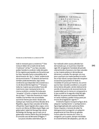 [85]
[Historia
de
la
Infancia
en
el
Chile
Republicano]
todo lo necesario para su existencia.347
Esto
incluía el deber de la madre de dar leche
(“nodrescer”) al hijo.348
Los hijos naturales
podían heredar la condición noble del padre.
En los registros parroquiales era frecuente que
los hijos naturales fueron antecedidos de la
denominación de “don” o “doña”, evidencia de
tal reconocimiento.349
El derecho de herencia
también podía beneficiarlos, bajo ciertas
condiciones que dependían de la existencia o
no de descendientes legítimos.350
Tampoco
todas las mujeres que procreaban fuera del
matrimonio caían necesariamente en la
misma condición y existían fórmulas para
“recuperar” el honor y mejorar la situación
de sus hijos.351
Todo esto favorecía en mayor
medida a las familias más acomodadas,
que tenían bienes para testar. Quizás esto
explique que, hasta las primeras décadas de la
República, algunos hijos naturales de familias
influyentes, hayan logrado altos cargos, como
ocurrió con Alonso de Ribera (quien llegó a ser
gobernador), Isabel de Quiroga (hija natural
de Rodrigo de Quiroga, que se casó con el
gobernador interino Martín Ruiz de Gamboa) y
el conocido caso de Bernardo O’Higgins.352
Los pocos estudios sistemáticos que se
han realizado sobre causas judiciales han
demostrado que, en la primera mitad del
siglo XIX, la legislación heredada del periodo
colonial tendió a favorecer a los hijos naturales
y a las mujeres pobres en demandas por
alimentos y custodia. Por ejemplo, era muy
poco usual que una madre perdiera la tuición
de un hijo natural, aunque sobre ella recayeran
acusaciones que pusieran en duda su
moralidad. En juicios por herencia, era común
que los hijos naturales accedieran a una parte
de los bienes del padre, siendo relativamente
sencillo el mecanismo de reconocimiento de
la paternidad, por lo menos en comparación a
lo que sucedió en la segunda mitad del siglo.
Además, los jueces eran bastante flexibles
en varias materias y podían incluso pasar por
encima de la legislación vigente.353
El derecho hispano incorporó la figura de la
adopción (“porfijamiento” o “prohijamiento”),
figura legal aplicada sólo a personas libres,
fueran mayores o menores de edad. Se
distinguía entre la arrogación y la adopción
propiamente tal. Esta última se aplicaba
incluso sobre los menores de 7 años. La
arrogación, por su parte, siempre necesitaba
el consentimiento del adoptado y, por ello, se
Portada de Las Siete Partidas en su edición de 1759.
 