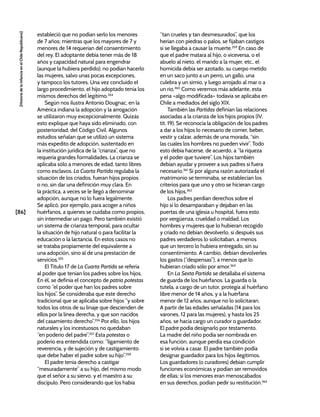 [86]
[Historia
de
la
Infancia
en
el
Chile
Republicano]
estableció que no podían serlo los menores
de 7 años; mientras que los mayores de 7 y
menores de 14 requerían del consentimiento
del rey. El adoptante debía tener más de 18
años y capacidad natural para engendrar
(aunque la hubiera perdido); no podían hacerlo
las mujeres, salvo unas pocas excepciones,
y tampoco los tutores. Una vez concluido el
largo procedimiento, el hijo adoptado tenía los
mismos derechos del legítimo.354
Según nos ilustra Antonio Dougnac, en la
América indiana la adopción y la arrogación
se utilizaron muy excepcionalmente. Quizás
esto explique que haya sido eliminado, con
posterioridad, del Código Civil. Algunos
estudios señalan que se utilizó un sistema
más expedito de adopción, sustentado en
la institución jurídica de la “crianza”, que no
requería grandes formalidades. La crianza se
aplicaba sólo a menores de edad, tanto libres
como esclavos. La Cuarta Partida regulaba la
situación de los criados, fueran hijos propios
o no, sin dar una definición muy clara. En
la práctica, a veces se le llegó a denominar
adopción, aunque no lo fuera legalmente.
Se aplicó, por ejemplo, para acoger a niños
huérfanos, a quienes se cuidaba como propios,
sin intermediar un pago. Pero también existió
un sistema de crianza temporal, para ocultar
la situación de hijo natural o para facilitar la
educación o la lactancia. En estos casos no
se trataba propiamente del equivalente a
una adopción, sino al de una prestación de
servicios.355
El Título 17 de La Cuarta Partida se refería
al poder que tenían los padres sobre los hijos.
En él, se definía el concepto de patria potestas
como “el poder que han los padres sobre
los hijos”. Se consideraba que este derecho
tradicional que se aplicaba sobre hijos “y sobre
todos los otros de su linaje que descienden de
ellos por la línea derecha, y que son nacidos
del casamiento derecho”.356
Por ello, los hijos
naturales y los incestuosos no quedaban
“en poderío del padre”.357
Esta potestas o
poderío era entendida como: “ligamiento de
reverencia, y de sujeción y de castigamiento
que debe haber el padre sobre su hijo”.358
El padre tenía derecho a castigar
“mesuradamente” a su hijo, del mismo modo
que el señor a su siervo, y el maestro a su
discípulo. Pero considerando que los había
“tan crueles y tan desmesurados”, que los
herían con piedras o palos, se fijaban castigos
si se llegaba a causar la muerte.359
En caso de
que el padre matara al hijo, o viceversa, o el
abuelo al nieto, el marido a la mujer, etc., el
homicida debía ser azotado, su cuerpo metido
en un saco junto a un perro, un gallo, una
culebra y un simio, y luego arrojado al mar o a
un río.360
Como veremos más adelante, esta
pena –algo modificada– todavía se aplicaba en
Chile a mediados del siglo XIX.
También las Partidas definían las relaciones
asociadas a la crianza de los hijos propios (IV,
tít. 19). Se reconocía la obligación de los padres
a dar a los hijos lo necesario de comer, beber,
vestir y calzar, además de una morada, “sin
las cuales los hombres no pueden vivir”. Todo
esto debía hacerse, de acuerdo, a “la riqueza
y el poder que tuviere”. Los hijos también
debían ayudar y proveer a sus padres si fuera
necesario.361
Si por alguna razón autorizada el
matrimonio se terminaba, se establecían los
criterios para que uno y otro se hicieran cargo
de los hijos.362
Los padres perdían derechos sobre el
hijo si lo desamparaban y dejaban en las
puertas de una iglesia u hospital, fuera esto
por vergüenza, crueldad o maldad. Los
hombres y mujeres que lo hubieran recogido
y criado no debían devolverlo, si después sus
padres verdaderos lo solicitaban, a menos
que un tercero lo hubiera entregado, sin su
consentimiento. A cambio, debían devolverles
los gastos (“despensas”), a menos que lo
hubieran criado sólo por amor.363
En La Sexta Partida se detallaba el sistema
de guarda de los huérfanos. La guarda o la
tutela, a cargo de un tutor, protegía al huérfano
libre menor de 14 años, y a la huérfana
menor de 12 años, aunque no lo solicitaran.
A partir de las edades señaladas (14 para los
varones, 12 para las mujeres), y hasta los 25
años, se hacía cargo un curador o guardador.
El padre podía designarlo por testamento.
La madre del niño podía ser nombrada en
esa función, aunque perdía esa condición
si se volvía a casar. El padre también podía
designar guardador para los hijos ilegítimos.
Los guardadores (o curadores) debían cumplir
funciones económicas y podían ser removidos
de ellas; si los menores eran menoscabados
en sus derechos, podían pedir su restitución.364
 