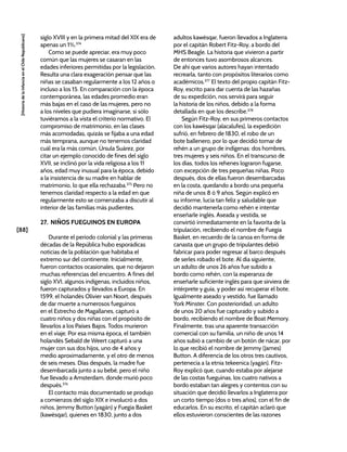 [88]
[Historia
de
la
Infancia
en
el
Chile
Republicano]
siglo XVIII y en la primera mitad del XIX era de
apenas un 1%.374
Como se puede apreciar, era muy poco
común que las mujeres se casaran en las
edades inferiores permitidas por la legislación.
Resulta una clara exageración pensar que las
niñas se casaban regularmente a los 12 años o
incluso a los 15. En comparación con la época
contemporánea, las edades promedio eran
más bajas en el caso de las mujeres, pero no
a los niveles que pudiera imaginarse, si sólo
tuviéramos a la vista el criterio normativo. El
compromiso de matrimonio, en las clases
más acomodadas, quizás se fijaba a una edad
más temprana, aunque no tenemos claridad
cuál era la más común. Úrsula Suárez, por
citar un ejemplo conocido de fines del siglo
XVII, se inclinó por la vida religiosa a los 11
años, edad muy inusual para la época, debido
a la insistencia de su madre en hablar de
matrimonio, lo que ella rechazaba.375
Pero no
tenemos claridad respecto a la edad en que
regularmente esto se comenzaba a discutir al
interior de las familias más pudientes.
27. NIÑOS FUEGUINOS EN EUROPA
Durante el periodo colonial y las primeras
décadas de la República hubo esporádicas
noticias de la población que habitaba el
extremo sur del continente. Inicialmente,
fueron contactos ocasionales, que no dejaron
muchas referencias del encuentro. A fines del
siglo XVI, algunos indígenas, incluidos niños,
fueron capturados y llevados a Europa. En
1599, el holandés Olivier van Noort, después
de dar muerte a numerosos fueguinos
en el Estrecho de Magallanes, capturó a
cuatro niños y dos niñas con el propósito de
llevarlos a los Países Bajos. Todos murieron
en el viaje. Por esa misma época, el también
holandés Sebald de Weert capturó a una
mujer con sus dos hijos, uno de 4 años y
medio aproximadamente, y el otro de menos
de seis meses. Días después, la madre fue
desembarcada junto a su bebé, pero el niño
fue llevado a Amsterdam, donde murió poco
después.376
El contacto más documentado se produjo
a comienzos del siglo XIX e involucró a dos
niños, Jemmy Button (yagán) y Fuegia Basket
(kawésqar), quienes en 1830, junto a dos
adultos kawésqar, fueron llevados a Inglaterra
por el capitán Robert Fitz-Roy, a bordo del
MHS Beagle. La historia que vivieron a partir
de entonces tuvo asombrosos alcances.
De ahí que varios autores hayan intentado
recrearla, tanto con propósitos literarios como
académicos.377
El texto del propio capitán Fitz-
Roy, escrito para dar cuenta de las hazañas
de su expedición, nos servirá para seguir
la historia de los niños, debido a la forma
detallada en que los describe.378
Según Fitz-Roy, en sus primeros contactos
con los kawésqar (alacalufes), la expedición
sufrió, en febrero de 1830, el robo de un
bote ballenero, por lo que decidió tomar de
rehén a un grupo de indígenas: dos hombres,
tres mujeres y seis niños. En el transcurso de
los días, todos los rehenes lograron fugarse,
con excepción de tres pequeñas niñas. Poco
después, dos de ellas fueron desembarcadas
en la costa, quedando a bordo una pequeña
niña de unos 8 ó 9 años. Según explicó en
su informe, lucía tan feliz y saludable que
decidió mantenerla como rehén e intentar
enseñarle inglés. Aseada y vestida, se
convirtió inmediatamente en la favorita de la
tripulación, recibiendo el nombre de Fuegia
Basket, en recuerdo de la canoa en forma de
canasta que un grupo de tripulantes debió
fabricar para poder regresar al barco después
de serles robado el bote. Al día siguiente,
un adulto de unos 26 años fue subido a
bordo como rehén, con la esperanza de
enseñarle suficiente inglés para que sirviera de
intérprete y guía, y poder así recuperar el bote.
Igualmente aseado y vestido, fue llamado
York Minster. Con posterioridad, un adulto
de unos 20 años fue capturado y subido a
bordo, recibiendo el nombre de Boat Memory.
Finalmente, tras una aparente transacción
comercial con su familia, un niño de unos 14
años subió a cambio de un botón de nácar, por
lo que recibió el nombre de Jemmy (James)
Button. A diferencia de los otros tres cautivos,
pertenecía a la etnia tekeenica (yagán). Fitz-
Roy explicó que, cuando estaba por alejarse
de las costas fueguinas, los cuatro nativos a
bordo estaban tan alegres y contentos con su
situación que decidió llevarlos a Inglaterra por
un corto tiempo (dos o tres años), con el fin de
educarlos. En su escrito, el capitán aclaró que
ellos estuvieron conscientes de las razones
 