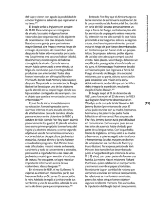 [89]
[Historia
de
la
Infancia
en
el
Chile
Republicano]
del viaje y vieron con agrado la posibilidad de
conocer Inglaterra, sabiendo que regresarían a
su tierra.379
El Beagle arribó a Inglaterra en octubre
de 1830. Para evitar que se contagiaran
de viruela, los cuatro indígenas fueron
vacunados (por segunda vez) al día siguiente
de desembarcar. Dos días después, fueron
llevados a una granja, para que tuvieran
mayor libertad, aire fresco y menos riesgo de
contagio. A principios de noviembre, poco
después de haber sido vacunados por cuarta
vez (las primeras tres vacunas habían fallado),
Boat Memory mostró signos de haberse
contagiado de viruela. Como la vacuna
recién había comenzado a tener efecto, se
llegó a la conclusión que el contagio debió
producirse con anterioridad. Todos ellos
fueron internados en el Hospital Naval en
Plymouth, donde Boat Memory falleció poco
después. Después de su convalecencia, Fuegia
Basket fue llevada por uno de los doctores
que la atendió en su propio hogar, donde sus
hijos estaban contagiados de sarampión, con
el objeto que quedara inmunizada contra esa
enfermedad.380
Con el fin de iniciar inmediatamente
su educación, fueron ingresados como
alumnos internos en una escuela de niños
de Walthamstow, cerca de Londres, donde
permanecieron entre diciembre de 1830 y
octubre de 1831 (siendo Fitz-Roy quien asumió
personalmente los gastos). El plan de estudios
tuvo como primer propósito la enseñanza del
inglés y la doctrina cristiana; y como segundo
objetivo el uso de herramientas comunes y
nociones básicas de agricultura, jardinería y
mecánica. Aunque el niño y la niña hicieron
considerables progresos, York Minster tuvo
más dificultades: mostró interés en herrería,
carpintería y todo lo concerniente a animales,
pero asistió a regañadientes a las clases de
jardinería y mostró gran aversión a las clases
de lectura. Por otra parte, se logró recopilar
importante información acerca de sus
costumbres, ideas y lenguaje.381
En el verano de 1831, el rey Guillermo IV
expresó su interés en conocerlos, por lo que
fueron recibidos en St. James. En esa ocasión,
la reina Adelaida le regaló a la niña uno de sus
sombreros y uno de sus anillos, además de una
suma de dinero para que comprara ropa.382
Enterado Fitz-Roy que el Almirantazgo no
tenía intención de continuar la exploración de
la costa meridional de América del Sur, decidió
en junio de 1831 costear personalmente un
viaje a Tierra del Fuego, contratando para ello
los servicios de un pequeño velero mercante.
Su intención no era sólo cumplir lo que había
prometido a los fueguinos, esto es, su regreso
a casa, sino hacerlo personalmente, para así
evitar el riesgo de que fueran desembarcados
en territorios que no fueran el de sus propias
tribus. Se propuso, además, poblar algunas
de las islas con cabras que compró para tal
efecto. Tales planes, sin embargo, debieron ser
modificados, pues gracias a los oficios de un
tío suyo, el Almirantazgo finalmente decidió
comisionarlo para que regresara a Tierra del
Fuego al mando del Beagle. Una sociedad
misionera, por su parte, obtuvo autorización
para establecer una misión en la zona.
Adicionalmente, se decidió que un científico
debía integrar la expedición, resultando
elegido Charles Darwin.383
El Beagle zarpó el 27 de diciembre de
1831, pero fue recién el 23 de enero de 1833
que lograron finalmente desembarcar en
Woollya, en la costa de la Isla Navarino. Allí
Jemmy Button (por entonces de unos 17
años) pudo reunirse con su madre, hermanos,
hermanas y tío paterno (su padre había
fallecido en el intertanto). Para sorpresa de
Fitz-Roy, Jemmy Button tuvo gran dificultad
en comunicarse con los suyos, pues en sus
tres años de ausencia había olvidado gran
parte de su lengua nativa. Con lo que había
traído de Inglaterra, Jemmy vistió a su madre
y hermanos, a quienes regaló además clavos
y herramientas (los dos mayores recibieron
de la tripulación los nombres de Tommy y
Harry Button). Por expresa petición de York
Minster, éste también fue desembarcado
junto a Fuegia Basket (por entonces de unos
11 ó 12 años), con quien pretendía formar una
familia. Lo mismo hizo el misionero Richard
Matthews, quien estableció un campamento
y comenzó a sembrar papas y hortalizas.
No obstante la gran cantidad de nativos que
comenzó a reunirse en torno al campamento,
las relaciones se mantuvieron amistosas,
pese a los robos de que fueron objeto y
algunos incidentes menores. Tras varios días,
la tripulación del Beagle dejó el campamento,
 