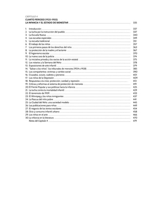 CÁPITULO 4
CUARTO PERIODO (1920-1950):
LA INFANCIA Y EL ESTADO DE BIENESTAR ...................................................................................................................................................................................................... 335
1. Introducción ........................................................................................................................................................................................................................................................................................... 337
2. La lucha por la instrucción del pueblo ................................................................................................................................................................................................................ 337
3. La Escuela Nueva ............................................................................................................................................................................................................................................................................. 340
4. Las escuelas especiales ........................................................................................................................................................................................................................................................... 349
5. La escuela tradicional ................................................................................................................................................................................................................................................................. 351
6. El trabajo de los niños ............................................................................................................................................................................................................................................................... 357
7. Los primeros pasos de los derechos del niño .......................................................................................................................................................................................... 363
8. La protección de la madre y el lactante ........................................................................................................................................................................................................... 367
9. El higienismo escolar .................................................................................................................................................................................................................................................................. 370
10. La nueva cara de la policía .................................................................................................................................................................................................................................................. 374
11. La iniciativa privada y los vacíos de la acción estatal ...................................................................................................................................................................... 375
12. Los rotarios y la Semana del Niño ............................................................................................................................................................................................................................ 378
13. Exposiciones de arte infantil ............................................................................................................................................................................................................................................ 379
14. “Salvar a los niños”: los tribunales de menores (1924 a 1928) ............................................................................................................................................ 385
15. Los compañeritos: víctimas y cambio social .............................................................................................................................................................................................. 390
16. Cruzados, scouts, cadetes y pioneros .................................................................................................................................................................................................................. 401
17. Los niños de la Depresión ................................................................................................................................................................................................................................................... 409
18. Respuestas a la crisis: protección, caridad y represión......................................................................................................................................................... 413
19. Críticas y reformas al sistema de protección de menores ...................................................................................................................................................... 419
20.El Frente Popular y sus políticas hacia la infancia ................................................................................................................................................................................ 425
21. La lucha contra la mortalidad infantil .................................................................................................................................................................................................................. 429
22. El terremoto de 1939 ................................................................................................................................................................................................................................................................. 433
23. El Winnipeg y los niños inmigrantes ..................................................................................................................................................................................................................... 437
24. La Pascua del niño pobre ..................................................................................................................................................................................................................................................... 441
25. La Ciudad del Niño: una sociedad modelo ................................................................................................................................................................................................... 445
26. Las publicaciones para niños ........................................................................................................................................................................................................................................... 449
27. El negocio de los textos escolares ........................................................................................................................................................................................................................... 454
28. Ocio y consumo infantil urbano ................................................................................................................................................................................................................................. 458
29. Los niños en el arte ....................................................................................................................................................................................................................................................................... 466
30.La infancia en la literatura .................................................................................................................................................................................................................................................... 470
Notas del Capítulo 4 ....................................................................................................................................................................................................................................................................... 479
 