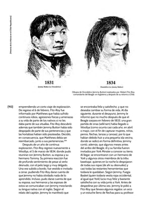 [90]
[Historia
de
la
Infancia
en
el
Chile
Republicano]
emprendiendo un corto viaje de exploración.
De regreso el 6 de febrero, Fitz-Roy fue
informado por Matthews que había sufrido
continuos robos, agresiones físicas y amenazas
a su vida de parte de los nativos si no les
daba parte de sus vituallas. Fitz-Roy descubrió
además que también Jemmy Button había sido
despojado de parte de sus pertenencias y que
las hortalizas habían sido pisoteadas. Decidió,
en consecuencia, que Matthews debía ser
reembarcado, junto a sus pertenencias.384
Después de un año de continua
exploración, Fitz-Roy regresó nuevamente a
Woollya, el 5 de marzo de 1834, donde pudo
reunirse con Jemmy Button, su esposa y su
hermano Tommy. Su primera reacción fue
de profundo sentimiento de pesar al verlo
desnudo, con el pelo largo y muy delgado.
Una vez subido a bordo, fue vestido e invitado
a cenar, pudiendo Fitz-Roy darse cuenta de
que Jemmy no había olvidado nada de lo
aprendido. Incluso, pudo darse cuenta de que
su esposa, sus hermanos y las esposas de
estos se comunicaban con Jemmy mezclando
su lengua nativa con el inglés. Según el
relato del capitán, Jemmy le manifestó que
se encontraba feliz y satisfecho, y que no
deseaba cambiar su forma de vida. Al día
siguiente, durante el desayuno, Jemmy le
informó que no mucho después de que el
Beagle zarpara en febrero de 1833, una gran
partida de onas (selk’nam) había llegado a
Woollya (como ocurría casi cada año, en abril
o mayo, con el fin de capturar mujeres, niños,
perros, flechas, lanzas y canoas), por lo que
habían debido huir a una pequeña isla vecina,
donde se radicó en forma definitiva. Jemmy
contó, además, que algunos meses antes
del arribo del Beagle, él y su familia fueron
invitados por York Minster a conocer su tierra.
Al llegar, se encontraron con un hermano de
York y algunos otros miembros de la tribu
kawésqar, quienes en la noche lo despojaron
de todas sus ropas (de ahí su desnudez) y
casi todas las restantes herramientas que
todavía le quedaban. Según Jemmy, Fuegia
Basket (quien todavía vestía ropa occidental,
al igual que York) lucía muy feliz y bastante
satisfecha con su vida junto a York. Antes de
despedirse por última vez, Jemmy le pidió a
Fitz-Roy que llevara algunos regalos: un arco
y un estuche lleno de flechas para su profesor
Dibujos de Orundelico (Jemmy Button) realizados por Robert Fitz-Roy,
comandante del Beagle: en Inglaterra y después de su retorno a Chile.
 