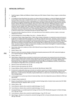 [92]
[Historia
de
la
Infancia
en
el
Chile
Republicano]
1 Hugh Cunningham, Children and Childhood in Western Society since 1500, Studies in Modern History, Longman, Londres/Nueva
York, 1995.
2 La compilación de José María Borrás Llop contiene una valiosa colección de imágenes. La síntesis de Delgado sobre España
es poco prolija, aunque cubre un periodo bastante extenso. Las compilaciones de Potthast y Carreras, Hecht, Rodríguez y
Manarelli, y Premo y González se refieren a varios países y son muy documentadas. José María Borrás Llop (coord.), Historia
de la infancia en la España contemporánea. 1834-1936, Ministerio de Trabajo y Asuntos Sociales, Fundación Germán Sánchez
Ruipérez, Madrid, 1996; Buenaventura Delgado, Historia de la infancia, Ariel, Barcelona, 1998; Barbara Potthast y Sandra
Carreras (eds.), Entre la familia, la sociedad y el Estado. Niños y jóvenes en América Latina (siglos XIX-XX), Biblioteca Ibero-
Americana, Vervuert, Madrid, 2005; Tobías Hecht, Minor Omissions: Children in Latin American History and Society, University
of Wisconsin Press, 2002; Bianca Premo y Ondina E. González, Raising an Empire: Children in Early Modern Iberia and Colonial
Latin America, University of New Mexico Press, 2007; Pablo Rodríguez Jiménez y María Emma Mannarelli (coords.), Historia de
la infancia en América Latina, Universidad Externado de Colombia, Bogotá, 2007.
3 Por razones de estilo, utilizaremos el término “niño” para referirnos en forma indistinta a varones y mujeres, a menos que
indiquemos lo contrario.
4 Carta de Santiago Arcos a Francisco Bilbao, Ymp. de la L. L., Mendoza, 1852, p. 12.
5 En esta línea se ubican, Sergio Vergara Quiroz, “Edad y vida en el grupo conquistador. Un estudio de la existencia humana en
el siglo XVI”, en Cuadernos de historia, Santiago, N° 1, dic./1981, pp. 65-86; del mismo autor, “El tiempo, la vida y la muerte en
Chile colonial”, en Historia de las mentalidades, Colección Jornadas Académicas, Nº 7, Universidad de Valparaíso, Valparaíso,
1986, pp. 67-94; Isabel Cruz de Amenábar, El traje. Transformaciones de una segunda piel, Serie Arte y sociedad en Chile, 1650-
1820, Ediciones Pontificia Universidad Católica de Chile, Santiago 1996. Un balance sobre esta producción en Jorge Rojas
Flores, “Los niños, la infancia, su historia: un acercamiento conceptual y teórico desde la historiografía”, en Cuadernos sociológicos,
Universidad Arcis, Santiago, Nº 2, 2002, pp. 45-93.
6 María Graham, Diario de mi residencia en Chile en 1822, Editorial Francisco de Aguirre, Buenos Aires, 1972 (1a. ed. en inglés,
1824), pp. 251-252.
7 Graham, Diario, p. 160.
8 Diario de un joven norte-americano detenido en Chile durante el periodo revolucionario de 1817 a 1819, traducido del inglés por
J.T.M., Imprenta Elzeviriana, Santiago, 1898, pp. 119-120.
9 Graham, Diario, p. 255.
10 Gabriel Salazar y Alejandra Araya, por ejemplo, han descrito este mundo popular y las constantes formas de control que se
ejercieron hacia él, desde la época colonial, siendo el siglo XIX cuando esto se profundizó. Gabriel Salazar Vergara, Labradores,
peones y proletarios. Formación y crisis de la sociedad popular chilena del siglo XIX, Ediciones Sur, Santiago, 1985; Alejandra
Araya Espinoza, Ociosos, vagabundos y malentretenidos en Chile colonial, Dirección de Bibliotecas, Archivos y Museos/Centro
de Investigaciones Diego Barros Arana, Lom Ediciones, Santiago, 1999.
11 Diario de un joven norte-americano, pp. 127-128.
12 Diario de un joven norte-americano, pp. 109-110.
13 Enrique Valdivieso, Murillo. Sombras de la tierra, luces del cielo, Silex Ediciones, Madrid, 1990.
14 El tamaño de la criada podría indicar que se trata de una muchacha, o quizás era una forma de enfatizar las jerarquías sociales.
Al parecer, la niña blanca se trata de María Ignacia Salces (o Salzes) Infante, casada con Manuel Quezada; y luego con José
Ibáñez Casas, y madre de Antonia, Mercedes y Cayetana Ibáñez Salces. Los datos fueron extraídos de http://www.geni.com y
http://www.genealog.cl.
15 La única excepción es su pintura que retrata al mestizo José Olaya, mártir de la independencia peruana (fallecido en 1823), que
data de 1828.
16 Al respecto, véase el subtítulo 14.
17 Benjamín Vicuña Mackenna, Historia crítica y social de la ciudad de Santiago desde su fundación hasta nuestros días (1541-1868),
Imprenta de El Mercurio, Valparaíso, 1869, t. II, p. 376.
18 Graham, Diario, p. 186.
19 Vicuña Mackenna, Historia crítica y social de la ciudad de Santiago, t. II, p. 371.
20 Vicuña Mackenna, Historia crítica y social de la ciudad de Santiago, t. II, p. 371.
21 Armando De Ramón, “La sociedad española de Santiago de Chile entre 1581-1596 (Estudio de grupos)”, en Historia, Santiago,
vol. 4, 1965, pp. 191-228.
22 Vicuña Mackenna, Historia crítica y social de la ciudad de Santiago, t. II, pp. 371-372, nota 1.
23 Mario Góngora, “Sondeos en la antroponimia colonial de Santiago de Chile”, en Anuario de Estudios Americanos, Sevilla, t. XXIV,
1967, pp. 1324-1355.
NOTAS DEL CAPÍTULO 1
 