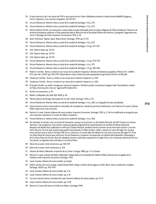 [93]
[Historia
de
la
Infancia
en
el
Chile
Republicano]
24 El documento es de 1 de marzo de 1781 y está transcrito en: http://biblioteca.vitanet.cl/colecciones/WebJMC/paginas_
tomo_1/ignacio_d_la_carrera_iturgoyen_36-40.htm.
25 Vicuña Mackenna, Historia crítica y social de la ciudad de Santiago, t. II, p. 372.
26 Vicuña Mackenna, Historia crítica y social de la ciudad de Santiago, t. II, p. 372.
27 Edmond Reuel Smith, Los araucanos o notas sobre una gira efectuada entre las tribus indígenas de Chile meridional, Colección de
Autores Extranjeros relativos a Chile publicada bajo la dirección de la Sociedad Chilena de Historia y Geografía, Segunda serie,
tomo I, Santiago de Chile, Imprenta Universitaria, 1914, p. 18.
28 Javier Vial Solar, Tapices viejos, Nascimento, Santiago, 1924, pp. 21-22.
29 Vicuña Mackenna, Historia crítica y social de la ciudad de Santiago, t. II, p. 372.
30 Vicuña Mackenna, Historia crítica y social de la ciudad de Santiago, t. II, pp. 371-372.
31 Vial, Tapices viejos, pp. 22-23.
32 Vial, Tapices viejos, pp. 23-24.
33 Vial, Tapices viejos, pp. 24-25.
34 Vicuña Mackenna, Historia crítica y social de la ciudad de Santiago, t. II, pp. 373-374.
35 Vicuña Mackenna, Historia crítica y social de la ciudad de Santiago, t. II, p. 377.
36 Vicuña Mackenna, Historia crítica y social de la ciudad de Santiago, t. II, pp. 381-382.
37 Pedro E. Cerrillo, “Amor y miedo en las nanas de la tradición hispánica”, Revista de literaturas populares, México D.F., UNAM,
Nº2, julio-dic./2007, pp. 318-339. Disponible en http://www.rlp.culturaspopulares.org/textos/14/06-cerrillo.pdf.
38 Citado por Cerrillo, “Amor y miedo en las nanas de la tradición hispánica”, p. 328.
39 Citado por Cerrillo, “Amor y miedo en las nanas de la tradición hispánica”, p. 328.
40 El propio Cerrillo, ya citado, da algunas noticias al respecto. También puede consultarse la página web “Asustadores criollos”,
en http://encina.pntic.mec.es/~agonza59/criollos.htm.
41 Smith, Los araucanos, p. 92.
42 Bladh, La República de Chile 1821-1828, p. 56.
43 Martina Barros de Orrego, Recuerdos de mi vida, Orbe, Santiago, 1942, p. 29.
44 Vicuña Mackenna, Historia crítica y social de la ciudad de Santiago, t. II, p. 382. La ortografía ha sido actualizada.
45 Varios autores se han involucrado en esta labor de recopilación, desde los primeros folcloristas, como Ramón A. Laval y Oreste
Plath, hasta otros más recientes.
46 Ramón A. Laval, Cuentos chilenos de nunca acabar, Imprenta Cervantes, Santiago, 1910, p. 5. Se ha modificado la ortografía que
usó Laval para reproducir el modo de hablar campesino.
47 Vicuña Mackenna, Historia crítica y social de la ciudad de Santiago, t. II, p. 382.
48 Por ejemplo, la versión más conocida de Cenicienta, aunque no la primera, es de Charles Perrault, de 1697. Existe una versión
alemana, más sangrienta. Una versión mexicana (quizás originalmente española) lleva el nombre de María Cenicienta.
Respecto de Barba Azul, publicado en 1697 por Charles Perrault, también existe la versión de los hermanos Grimm y otra de
Henri Pourrat. Se cree que el personaje podría estar basado en Gilles de Rais, noble y asesino en serie del siglo XV, aunque
otros afirman que lo está en Enrique VIII. Por su violencia, el cuento dejó de editarse en los años cincuenta del siglo XX. El de
Los Doce Pares de Francia que menciona Vicuña Mackenna, al parecer corresponde a la Historia del Emperador Carlomagno y
de Los Doce Pares de Francia, libro de caballería francés, traducido al español en el siglo XVI y con numerosas ediciones. De sus
tres partes, la segunda está centrada en Los Doce Pares.
49 Diario de un joven norte-americano, pp. 128-129.
50 Diario de un joven norte-americano, p. 214.
51 Historia de Pedro Urdemales, Imprenta de La Unión, Yungay, 1885, pp. 1-5 y Erratas.
52 Ramón A. Laval, Cuentos de Pedro Urdemales: trabajo leído en la Sociedad de Folklore Chileno [narraciones recogidas de la
tradición oral], Imprenta Cervantes, Santiago, 1925.
53 Laval, Cuentos chilenos de nunca acabar, ya citado.
54 Sobre cuentos de nunca acabar, véase Oreste Plath, Origen y folclor de los juegos en Chile. Ritos, mitos y tradiciones, Grijalbo,
Santiago, 2000, pp. 302-307.
55 Laval, Cuentos chilenos de nunca acabar, pp. 5-6.
56 Laval, Cuentos chilenos de nunca acabar, pp. 6-8.
57 Los tres cuentos fueron extraídos de Laval, Cuentos chilenos de nunca acabar, pp. 15-17.
58 Laval, Cuentos chilenos de nunca acabar, pp. 9-18.
59 Ramón A. Laval, Del Latín en el folk-lore chileno, Santiago, 1910.
 