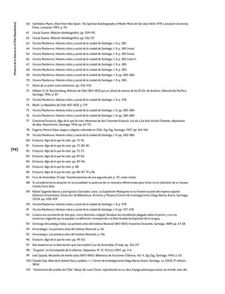[94]
[Historia
de
la
Infancia
en
el
Chile
Republicano]
60 Katheleen Myers, Word from New Spain. The Spiritual Autobiography of Madre María de San José (1656-1719), Liverpool University
Press, Liverpool, 1993, p. 93.
61 Úrsula Suárez, Relación Autobiográfica, pp. 109-110.
62 Úrsula Suárez, Relación Autobiográfica, pp. 126-127.
63 Vicuña Mackenna, Historia crítica y social de la ciudad de Santiago, t. II, p. 382.
64 Vicuña Mackenna, Historia crítica y social de la ciudad de Santiago, t. II, p. 383 (nota).
65 Vicuña Mackenna, Historia crítica y social de la ciudad de Santiago, t. II, p. 383 (nota).
66 Vicuña Mackenna, Historia crítica y social de la ciudad de Santiago, t. II, p. 382 (nota 1).
67 Vicuña Mackenna, Historia crítica y social de la ciudad de Santiago, t. II, p. 385.
68 Vicuña Mackenna, Historia crítica y social de la ciudad de Santiago, t. II, p. 385.
69 Vicuña Mackenna, Historia crítica y social de la ciudad de Santiago, t. II, pp. 385-386.
70 Vicuña Mackenna, Historia crítica y social de la ciudad de Santiago, t. II, p. 383.
71 Diario de un joven norte-americano, pp. 103-104.
72 William S. W. Ruschenberg, Noticias de Chile (1831-1832) por un oficial de marina de los EE.UU. de América, Editorial del Pacífico,
Santiago, 1956, p. 87.
73 Vicuña Mackenna, Historia crítica y social de la ciudad de Santiago, t. II, p. 378.
74 Bladh, La República de Chile 1821-1828, p. 179.
75 Vicuña Mackenna, Historia crítica y social de la ciudad de Santiago, t. II, pp. 383-384.
76 Vicuña Mackenna, Historia crítica y social de la ciudad de Santiago, t. II, pp. 383-384.
77 Crescente Errázuriz, Algo de lo que he visto. Memorias de don Crescente Errázuriz. Las da a luz Julio Vicuña Cifuentes, depositario
de ellas, Nascimento, Santiago, 1934, pp. 67-70.
78 Eugenio Pereira Salas, Juegos y alegrías coloniales en Chile, Zig-Zag, Santiago, 1947, pp. 165-166.
79 Vicuña Mackenna, Historia crítica y social de la ciudad de Santiago, t. II, pp. 383-384.
80 Errázuriz, Algo de lo que he visto, pp. 72-76.
81 Errázuriz, Algo de lo que he visto, pp. 72, 80-81.
82 Errázuriz, Algo de lo que he visto, pp. 72-73.
83 Errázuriz, Algo de lo que he visto, pp. 81-83.
84 Errázuriz, Algo de lo que he visto, pp. 85-96.
85 Errázuriz, Algo de lo que he visto, p. 88.
86 Errázuriz, Algo de lo que he visto, pp. 86-87, 91 y 96.
87 Cruz de Amenábar, El traje. Transformaciones de una segunda piel, p. 70, antes citado.
88 Si consideramos la situación en la actualidad, la ausencia de un vestuario diferenciado para niños no es indicativo de un escaso
interés hacia ellos.
89 Rafael Sagredo Baeza y José Ignacio González Leiva, La Expedición Malaspina en la frontera austral del imperio español,
Editorial Universitaria, Dirección de Bibliotecas, Archivos y Museos/Centro de Investigaciones Diego Barros Arana, Santiago,
2004, pp. 458-459.
90 Vicuña Mackenna, Historia crítica y social de la ciudad de Santiago, t. II, p. 378.
91 Vicuña Mackenna, Historia crítica y social de la ciudad de Santiago, t. II, pp. 377-378.
92 La beca era una banda de tela que, como distintivo colegial, llevaban los estudiantes plegada sobre el pecho y con los
extremos colgando por la espalda. La definición corresponde a la Real Academia Española de la Lengua.
93 Domingo Amunátegui Solar, Los primeros años del Instituto Nacional (1813-1835), Imprenta Cervantes, Santiago, 1889, pp. 57-58.
94 Amunátegui, Los primeros años del Instituto Nacional, p. 66.
95 Amunátegui, Los primeros años del Instituto Nacional, p. 156.
96 Errázuriz, Algo de lo que he visto, pp. 49-50.
97 Nos basamos en la descripción que hace Isabel Cruz de Amenábar, El traje, pp. 216-217.
98 “El gañán”, en Enciclopedia de la infancia, Valparaíso, N° 21, 10/oct./1857, pp. 3-4.
99 José Zapiola, Recuerdos de treinta años (1810-1840), Biblioteca de Escritores Chilenos, Vol. V, Zig-Zag, Santiago, 1945, p. 63.
100 Claudio Gay, Atlas de la historia física y política, t. 1, Centro de Investigaciones Diego Barros Arana, Santiago, ca. 2004, (1ª edición,
1854).
101 “Vestimenta del pueblo de Chile”, dibujo de Louis Choris, reproducido en su obra Voyage pittoresque autour du monde, avec des
 