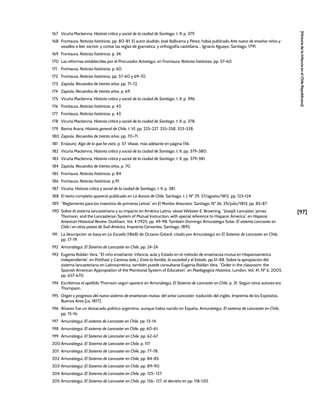 [97]
[Historia
de
la
Infancia
en
el
Chile
Republicano]
167 Vicuña Mackenna, Historia crítica y social de la ciudad de Santiago, t. II, p. 379.
168 Frontaura, Noticias históricas, pp. 80-81. El autor aludido, José Balbuena y Pérez, había publicado Arte nuevo de enseñar niños y
vasallos a leer, escrivir, y contar las reglas de gramatica, y orthografia castellana..., Ignacio Aguayo, Santiago, 1791.
169 Frontaura, Noticias históricas, p. 34.
170 Las reformas establecidas por el Procurador Aróstegui, en Frontaura, Noticias históricas, pp. 57-60.
171 Frontaura, Noticias históricas, p. 60.
172 Frontaura, Noticias históricas, pp. 57-60 y 69-70.
173 Zapiola, Recuerdos de treinta años, pp. 71-72.
174 Zapiola, Recuerdos de treinta años, p. 69.
175 Vicuña Mackenna, Historia crítica y social de la ciudad de Santiago, t. II, p. 396.
176 Frontaura, Noticias históricas, p. 43.
177 Frontaura, Noticias históricas, p. 43.
178 Vicuña Mackenna, Historia crítica y social de la ciudad de Santiago, t. II, p. 378.
179 Barros Arana, Historia general de Chile, t. VI, pp. 225-227, 255-258, 323-328.
180 Zapiola, Recuerdos de treinta años, pp. 70-71.
181 Errázuriz, Algo de lo que he visto, p. 57. Véase, más adelante en página 156.
182 Vicuña Mackenna, Historia crítica y social de la ciudad de Santiago, t. II, pp. 379-380.
183 Vicuña Mackenna, Historia crítica y social de la ciudad de Santiago, t. II, pp. 379-381.
184 Zapiola, Recuerdos de treinta años, p. 70.
185 Frontaura, Noticias históricas, p. 84.
186 Frontaura, Noticias históricas, p.91.
187 Vicuña, Historia crítica y social de la ciudad de Santiago, t. II, p. 381.
188 El texto completo apareció publicado en La Aurora de Chile, Santiago, t. I, Nº 29, 27/agosto/1812, pp. 123-124.
189 “Reglamento para los maestros de primeras Letras”, en El Monitor Araucano, Santiago, Nº 36, 29/julio/1813, pp. 85-87.
190 Sobre el sistema lancasteriano y su impacto en América Latina, véase Webster E. Browning, “Joseph Lancaster, James
Thomson, and the Lancasterian System of Mutual Instruction, with special reference to Hispanic America”, en Hispanic
American Historical Review, Durkham, Vol. 4 (1921), pp. 49-98. También Domingo Amunátegui Solar, El sistema Lancaster en
Chile i en otros países de Sud-América, Imprenta Cervantes, Santiago, 1895.
191 La descripción se basa en La Escuela (1868) de Octavio Gréard, citado por Amunátegui en El Sistema de Lancaster en Chile,
pp. 17-19.
192 Amunátegui, El Sistema de Lancaster en Chile, pp. 24-24.
193 Eugenia Roldán Vera, “El niño enseñante: infancia, aula y Estado en el método de enseñanza mutua en Hispanoamérica
independiente”, en Potthast y Carreras (eds.), Entre la familia, la sociedad y el Estado, pp.51-88. Sobre la apropiación del
sistema lancasteriano en Latinoamérica, también puede consultarse Eugenia Roldán Vera, “Order in the classroom: the
Spanish American Appropiation of the Monitorial System of Education”, en Paedagogica Historica, London, Vol. 41, Nº 6, 2005,
pp. 657-670.
194 Escribimos el apellido Thomson según aparece en Amunátegui, El Sistema de Lancaster en Chile, p. 31. Según otros autores era
Thompson.
195 Origen y progresos del nuevo sistema de enseñanza mutua, del señor Lancaster, traducido del inglés, Imprenta de los Expósitos,
Buenos Aires [ca. 1817].
196 Álvarez fue un destacado político argentino, aunque había nacido en España. Amunátegui, El sistema de Lancaster en Chile,
pp. 15-16.
197 Amunátegui, El sistema de Lancaster en Chile, pp. 13-14.
198 Amunátegui, El sistema de Lancaster en Chile, pp. 60-61.
199 Amunátegui, El Sistema de Lancaster en Chile, pp. 62-67.
200 Amunátegui, El Sistema de Lancaster en Chile, p. 117.
201 Amunátegui, El Sistema de Lancaster en Chile, pp. 77-78.
202 Amunátegui, El Sistema de Lancaster en Chile, pp. 84-85.
203 Amunátegui, El Sistema de Lancaster en Chile, pp. 89-90.
204 Amunátegui, El Sistema de Lancaster en Chile, pp. 125- 127.
205 Amunátegui, El Sistema de Lancaster en Chile, pp. 126- 127; el decreto en pp. 118-120.
 