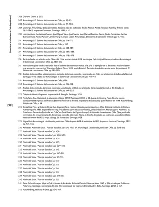 [98]
[Historia
de
la
Infancia
en
el
Chile
Republicano]
206 Graham, Diario, p. 202.
207 Amunátegui, El Sistema de Lancaster en Chile, pp. 92-95.
208 Amunátegui, El Sistema de Lancaster en Chile, pp. 99-100.
209 Domingo Amunátegui Solar, El Instituto Nacional bajo los rectorados de don Manuel Montt, Francisco Puente y Antonio Varas
(1835-1845), Imprenta Cervantes, Santiago, 1891, p. 112.
210 Los miembros fundadores fueron: José Miguel Varas, José Santos, Juan Manuel Bautista García, Pedro Fernández Garfias,
Buenaventura Marín, Manuel Camilo Vial y el propio Lozier. Amunátegui, El Sistema de Lancaster en Chile, pp. 167-173.
211 Amunátegui, El Sistema de Lancaster en Chile, pp. 174-175.
212 Amunátegui, El Sistema de Lancaster en Chile, p. 187.
213 Amunátegui, El Sistema de Lancaster en Chile, pp. 188-189.
214 Amunátegui, El Sistema de Lancaster en Chile, pp. 187 y 188.
215 Amunátegui, El Sistema de Lancaster en Chile, pp. 178 y 179.
216 Así lo indicaba un artículo en La Clave, del 13 de septiembre de 1828, escrito por Melchor José Ramos, citado en Amunátegui,
El Sistema de Lancaster en Chile, pp. 180-186.
217 Instrucciones para conducir escuelas bajo el sistema de enseñanza mutua, s/e, s/a. El ejemplar de la Biblioteca Nacional tiene
una anotación manuscrita: “Francisco Solano Pérez, 1829, según Briseño”. También lo adjudica a este autor, Amunátegui, El
Sistema de Lancaster en Chile, pp. 189-190.
218 Análisis de las cartillas, silabarios i otros métodos de lectura conocidos i practicados en Chile, por el director de la Escuela Normal.
Santiago, 1842, citado por Amunátegui, El Sistema de Lancaster en Chile, pp. 192-193.
219 Amunátegui, El Sistema de Lancaster en Chile, p.196.
220 Amunátegui, El Sistema de Lancaster en Chile, pp. 196-198.
221 Análisis de los métodos de lectura conocidos i practicados en Chile, por el director de la Escuela Normal, p. 30. Citado en
Amunátegui, El Sistema de Lancaster en Chile, pp. 199-203.
222 Colejio de Versin, Programa, Imprenta de R. Rengifo, Santiago, 1830.
223 Fredy Soto Roa, Historia de la educación chilena, CPEIP, Santiago, 2000, p. 58. Juana de Versin y María Alcorta fueron
sucesivamente esposas del francés Etienne Versin de la Rivière, propietario de la escuela, quien falleció en 1849. Ruschenberg,
Noticias de Chile, p. 64.
224 Sonia Ruiz Pérez y Roberto Pérez Ruiz, Eugenio María Hostos. Educador puertorriqueño en Chile, Editorial Instituto de Cultura
Puertorriqueña, 1991, disponible en: http://academic.uprm.edu/sruiz/hostos_chile/index.htm; María Eugenia Martínez, “La
Enseñanza Femenina Particular en Chile”, en Sara Guerín de Elgueta (comp.), Actividades Femeninas en Chile. Obra publicada
con motivo del cincuentenario del decreto que concedió a la mujer chilena el derecho de validar sus exámenes secundarios (datos
hasta diciembre de 1927), Impr. y Litogr. La Ilustración, Santiago, 1928.
225 Miguel Luis Amunátegui, La alborada poética en Chile después del 18 de setiembre de 1810, Imprenta Nacional, Santiago, 1892,
pp. 475-556.
226 Mercedes Marín del Solar, “Plan de estudios para una niña”, en Amunátegui, La alborada poética en Chile, pp. 508-515.
227 Marín del Solar, “Plan de estudios”, p. 508.
228 Marín del Solar, “Plan de estudios”, pp. 508-509.
229 Marín del Solar, “Plan de Estudios”, p. 509.
230 Marín del Solar, “Plan de estudios”, p. 509.
231 Marín del Solar, “Plan de estudios”, pp. 509-510.
232 Marín del Solar, “Plan de Estudios”, p. 510.
233 Marín del Solar, “Plan de estudios”, pp. 510-511.
234 Marín del Solar, “Plan de estudios”, pp. 511-513.
235 Marín del Solar, “Plan de estudios”, p. 513.
236 Marín del Solar, “Plan de estudios”, p. 513.
237 Marín del Solar, “Plan de estudios”, p. 514.
238 Marín del Solar, “Plan de estudios”, p. 514.
239 Marín del Solar, “Plan de estudios”, pp. 514-515.
240 Marín del Solar, “Plan de estudios”, p. 515.
241 Peter Schmidtmeyer, Viaje a Chile. A través de los Andes, Editorial Claridad, Buenos Aires, 1947, p. 296, citado por Guillermo
Feliú Cruz, Santiago a comienzos del siglo XIX. Crónicas de los viajeros, Editorial Andrés Bello, Santiago, 2001, p. 167.
242 Ruschenberg, Noticias de Chile, pp. 106-107.
 