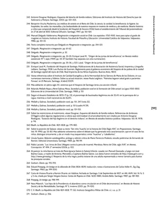 [99]
[Historia
de
la
Infancia
en
el
Chile
Republicano]
243 Antonio Dougnac Rodríguez, Esquema del derecho de familia indiano, Ediciones del Instituto de Historia del Derecho Juan de
Solórzano y Pereyra, Santiago, 2003, pp. 421–425.
244 Benjamín Vicuña Mackenna, Los médicos de antaño en el Reino de Chile, la ciencia, la caridad, la beneficencia, la higiene, los
hospitales, los asilos, las maravillas y las barbaridades de nuestros mayores en materia de médicos y de medicina. Reseña histórica
y crítica que comprende desde la fundación del Hospital de Socorro (1556) hasta el establecimiento del Tribunal del protomedicato
en 27 de abril de 1830, Editorial Difusión, Santiago, 1947, pp. 161-164.
245 Manuel Delgado Valderrama, Marginación e integración social en Chile. Los expósitos: 1750-1930, tesis para optar al grado de
magíster en historia, Instituto de Historia, Facultad de Filosofía y Educación, Universidad Católica de Valparaíso, Valparaíso,
1986, pp. 30-32.
246 Texto completo transcrito por Delgado en Marginación e integración, pp. 314-321.
247 Delgado, Marginación e integración, pp. 61-62.
248 Delgado, Marginación e integración, p. 32.
249 Delgado, Marginación e integración, pp. 32-35; Enrique Laval M., “Origen de las juntas de beneficencia”, en Revista médico
asistencial, Nº 1, sept./1949, pp. 43-47 (también hay separata con otra numeración).
250 Delgado, Marginación e integración, pp. 35-36, y 323. Laval, “Origen de las juntas de beneficencia”.
251 Enrique Laval M., Fundación del Hospicio de Santiago, Publicaciones de la Asociación de Asistencia Social, Imprenta y Litografía
Leblanc, Santiago, 1938; Luis Muñoz de Guzmán, Reglamento para el gobierno económico del Hospicio de los pobres de la ciudad
de Santiago capital del reyno de Chile, Real Imprenta de los Niños Expósitos, Buenos Aires, 1803.
252 Varias referencias sobre el Instituto de Caridad Evangélica y de la Hermandad de los Siervos de María de los Dolores, en sus
numerosas memorias y folletos. Sobre su actual situación, véase Paula Leighton, “Patriotas legaron salud gratis a pacientes
Fonasa”, en El Mercurio, Santiago, 4/abril/2009.
253 Más adelante, en pleno siglo XX, veremos que el Hospicio de Santiago tenía una sección infantil.
254 Rolando Mellafe Rojas y René Salinas Meza, Sociedad y población rural en la formación de Chile actual: La Ligua 1700-1850,
Ediciones de la Universidad de Chile, Santiago, 1988, p. 151.
255 Según el Anuario Estadístico de 1870-71 (p. 23), el porcentaje de bautizados ilegítimos era de 35,4% en la parroquia de La
Ligua, mientras a nivel nacional era de 26,8%.
256 Mellafe y Salinas, Sociedad y población rural, pp. 151, 347 (nota 32).
257 Mellafe y Salinas, Sociedad y población rural, p. 151 (cuadro N°29).
258 Mellafe y Salinas, Sociedad y población rural, pp. 151-155.
259 Sobre las restricciones al matrimonio, véase Dougnac, Esquema del derecho de familia indiano. Referencias de Ambrosio
O’Higgins sobre algunas regulaciones y cobros que estimulaban el amancebamiento son citados por Antonio Dougnac
Rodríguez, “Estatuto del hijo ilegítimo en el derecho indiano”, en Revista de estudios histórico-jurídicos, Valparaíso, Vol. III, 1978,
p. 116.
260 Bladh, La República de Chile. 1821-1828, pp. 179-180.
261 Sobre la posición de Salazar, véase su texto “Ser niño ‘huacho’ en la historia de Chile (Siglo XIX)”, en Proposiciones, Santiago,
Vol. 19, 1990, pp. 55-83. Más adelante volveremos sobre el debate que ha generado esta caracterización, que en el caso de los
niños, distingue únicamente, y de un modo muy esquemático, entre “huachos” y “caballeritos”.
262 Úrsula Suárez, Relación autobiográfica, prólogo y edición crítica de Mario Ferreccio Podestá, estudio preliminar de Armando de
Ramón, Editorial Universitaria, Santiago, 1984, pp. 98-99.
263 Pablo Lacoste, “Los ‘vinos de Dios’ (Alegato contra la pena de muerte): Mendoza, Reino de Chile, siglo XVII”, en Atenea,
Concepción, Nº 494, 2º semestre/2006, p. 102.
264 Al parecer, la niña blanca se trata de María Ignacia Salces (o Salzes) Infante, casada con Manuel Quezada; y luego con José
Ibáñez Casas, y madre de Antonia, Mercedes y Cayetana Ibáñez Salces. Los datos fueron extraídos de http://www.geni.com y
http://www.genealog.cl. Respecto de la niña negra, podría tratarse de una adulta representada a menor tamaño para ilustrar
las jerarquías sociales.
265 Graham, Diario, pp. 192-193.
266 Eduard Poeppig, Un testigo en la alborada de Chile (1826-1829), traducción, notas e ilustraciones de Carlos Keller R., Zig-Zag,
Santiago, 1960, pp. 199-200.
267 Carta de Viviana Picarte a Ramón Picarte, en Valdivia, fechada en Santiago, 5 de Septiembre de 1827, en AN, AVM, Vol. 14, fs. 5
y 5 vta, citada por Sergio Vergara Quiroz, Cartas de Mujeres en Chile. 1630-1885, Andrés Bello, Santiago, 1987, pp. 181-183.
268 Poeppig, Un testigo, pp. 198-199.
269 Nara Milanich, “Los hijos de la Providencia: el abandono como circulación en el Chile decimonónico”, en Revista de Historia
Social y de las Mentalidades, Santiago, Nº 5, invierno 2001, pp. 79-100.
270 C. E. Bladh, La República de Chile 1821-1828, TT. GG. Instituto Geográfico Militar de Chile, s.l., s.a., p. 21.
271 Graham, Diario, p. 356.
 