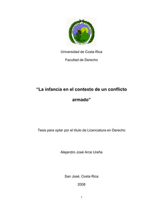 Universidad de Costa Rica

                 Facultad de Derecho




“La infancia en el contexto de un conflicto

                      armado”




Tesis para optar por el título de Licenciatura en Derecho




              Alejandro José Arce Ureña




                 San José, Costa Rica

                         2008


                            i
 