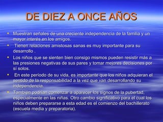 DE DIEZ A ONCE AÑOS Muestran señales de una creciente independencia de la familia y un mayor interés en los amigos. Tienen relaciones amistosas sanas es muy importante para su desarrollo . Los niños que se sienten bien consigo mismos pueden resistir más a las presiones negativas de sus pares y tomar mejores decisiones por sí solos. En este período de su vida, es importante que los niños adquieran el sentido de la responsabilidad a la vez que van desarrollando su independencia.  También podrían comenzar a aparecer los signos de la pubertad, especialmente en las niñas. Otro cambio significativo para el cual los niños deben prepararse a esta edad es el comienzo del bachillerato (escuela media y preparatoria). 