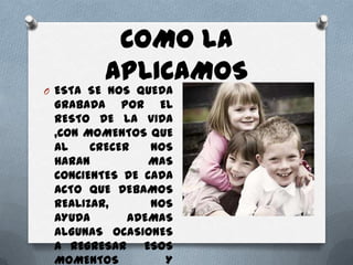 COMO LA
         APLICAMOS
O ESTA SE NOS QUEDA
 GRABADA POR EL
 RESTO DE LA VIDA
 ,CON MOMENTOS QUE
 AL    CRECER   NOS
 HARAN          MAS
 CONCIENTES DE CADA
 ACTO QUE DEBAMOS
 REALIZAR,      NOS
 AYUDA       ADEMAS
 ALGUNAS OCASIONES
 A REGRESAR    ESOS
 MOMENTOS         Y
 