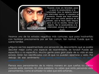 Veamos uno de los estados negativos más comunes, que pasa inadvertido 
con facilidad precisamente por ser tan común, tan normal. Puede que te 
suene familiar. 
¿Alguna vez has experimentado una sensación de descontento que se podría 
describir mejor como una especie de resentimiento de fondo? Puede ser 
específico o no específico. Mucha gente pasa gran parte de su vida en ese 
estado. Están tan identificados con él que no pueden apartarse y verlo. Por 
debajo de ese sentimiento hay ciertas creencias inconscientes, es decir, 
pensamientos. 
Piensas esos pensamientos de la misma manera en que sueñas tus sueños 
cuando estás dormido. En otras palabras, no sabes que estás pensando esos 
pensamientos, como el soñador no sabe que está soñando. 
 