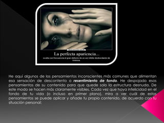 He aquí algunos de los pensamientos inconscientes más comunes que alimentan 
esa sensación de descontento o resentimiento de fondo. He despojado esos 
pensamientos de su contenido para que quede solo la estructura desnuda. De 
este modo se hacen más claramente visibles. Cada vez que haya infelicidad en el 
fondo de tu vida (o incluso en primer plano), mira a ver cuál de estos 
pensamientos se puede aplicar y añade tu propio contenido, de acuerdo con tu 
situación personal: 
 