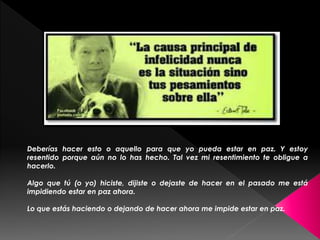 Deberías hacer esto o aquello para que yo pueda estar en paz. Y estoy 
resentido porque aún no lo has hecho. Tal vez mi resentimiento te obligue a 
hacerlo. 
Algo que tú (o yo) hiciste, dijiste o dejaste de hacer en el pasado me está 
impidiendo estar en paz ahora. 
Lo que estás haciendo o dejando de hacer ahora me impide estar en paz. 
 