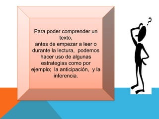 Para poder comprender un
texto,
antes de empezar a leer o
durante la lectura, podemos
hacer uso de algunas
estrategias como por
ejemplo; la anticipación, y la
inferencia.