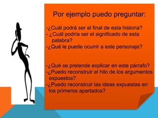 Por ejemplo puedo preguntar:
-¿Cuál podrá ser el final de esta historia?
- ¿Cuál podría ser el significado de esta
palabra?
-¿Qué le puede ocurrir a este personaje?
-¿Qué se pretende explicar en este párrafo?
-¿Puedo reconstruir el hilo de los argumentos
expuestos?
-¿Puedo reconstruir las ideas expuestas en
los primeros apartados?