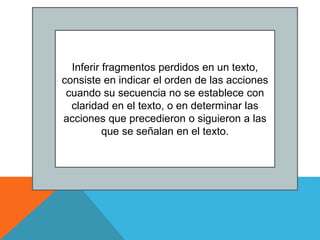 Inferir fragmentos perdidos en un texto,
consiste en indicar el orden de las acciones
cuando su secuencia no se establece con
claridad en el texto, o en determinar las
acciones que precedieron o siguieron a las
que se señalan en el texto.