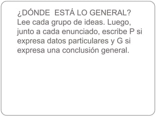 ¿DÓNDE ESTÁ LO GENERAL?
Lee cada grupo de ideas. Luego,
junto a cada enunciado, escribe P si
expresa datos particulares y G si
expresa una conclusión general.
 