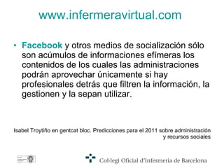 www.infermeravirtual.com Facebook  y otros medios de socialización sólo  son acúmulos de informaciones efímeras los contenidos de los cuales las administraciones podrán aprovechar únicamente si hay profesionales detrás que filtren la información, la gestionen y la sepan utilizar. Isabel Troytiño en gentcat bloc. Predicciones para el 2011 sobre administración y recursos sociales 