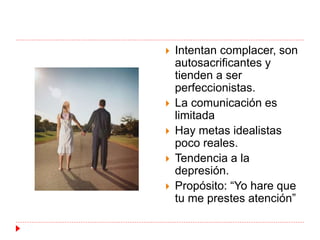  Intentan complacer, son 
autosacrificantes y 
tienden a ser 
perfeccionistas. 
 La comunicación es 
limitada 
 Hay metas idealistas 
poco reales. 
 Tendencia a la 
depresión. 
 Propósito: “Yo hare que 
tu me prestes atención” 
 