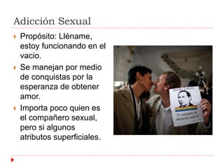 Adicción Sexual 
 Propósito: Lléname, 
estoy funcionando en el 
vacio. 
 Se manejan por medio 
de conquistas por la 
esperanza de obtener 
amor. 
 Importa poco quien es 
el compañero sexual, 
pero si algunos 
atributos superficiales. 
 