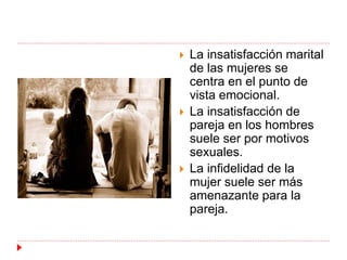  La insatisfacción marital 
de las mujeres se 
centra en el punto de 
vista emocional. 
 La insatisfacción de 
pareja en los hombres 
suele ser por motivos 
sexuales. 
 La infidelidad de la 
mujer suele ser más 
amenazante para la 
pareja. 
 