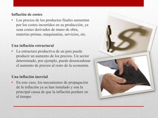 Inflación de costes
• Los precios de los productos finales aumentan
por los costes incurridos en su producción, ya
sean costes derivados de mano de obra,
materias primas, maquinarias, servicios, etc.
Una inflación estructural
• La estructura productiva de un país puede
producir un aumento de los precios. Un sector
determinado, por ejemplo, puede desencadenar
el aumento de precios al resto de la economía.
Una inflación inercial
• En este caso, los mecanismos de propagación
de la inflación ya se han instalado y son la
principal causa de que la inflación perdure en
el tiempo.
 