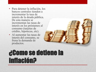 ¿Como se detiene la
inflación?
• Para detener la inflación, los
bancos centrales tienden a
incrementar la tasa de
interés de la deuda pública.
De esta manera se
incrementan las tasas de
interés en los préstamos al
consumo (tarjetas de
crédito, hipotecas, etc).
• Al aumentar las tasas de
interés del consumo, se
frena la demanda de
productos.
 