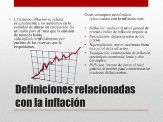 Definiciones relacionadas
con la inflación
• El término inflación se refería
originalmente a los aumentos en la
cantidad de dinero en circulación. Se
utilizaba para afirmar que la emisión
de moneda había
sido inflada artificialmente por
encima de las reservas que la
respaldaban.
Otros conceptos económicos
relacionados con la inflación son:
• Deflación: caída en el nivel general de
precios (índice de inflación negativo).
• Desinflación: desaceleración de los
precios.
• Hiperinflación: espiral acelerada fuera
de control de la inflación.
• Estanflación: combinación de inflación,
crecimiento económico lento y alto
desempleo.
• Reflacion: intento de elevar el nivel
general de precios para contrarrestar las
presiones deflacionarias.
 