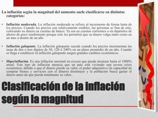 Clasificación de la inflación
según la magnitud
La inflación según la magnitud del aumento suele clasificarse en distintas
categorías:
• Inflación moderada. La inflación moderada se refiere al incremento de forma lenta de
los precios. Cuando los precios son relativamente estables, las personas se fían de este,
colocando su dinero en cuentas de banco. Ya sea en cuentas corrientes o en depósitos de
ahorro de poco rendimiento porque esto les permitirá que su dinero valga tanto como en
un mes o dentro de un año
• Inflación galopante. La inflación galopante sucede cuando los precios incrementan las
tasas de dos o tres dígitos de 30, 120 ó 240% en un plazo promedio de un año. Cuando
se llega a establecer la inflación galopante surgen grandes cambios económicos.
• Hiperinflación. Es una inflación anormal en exceso que puede alcanzar hasta el 1000%
anual. Este tipo de inflación anuncia que un país está viviendo una severa crisis
económica; debido a que el dinero pierde su valor, el poder adquisitivo (la capacidad de
comprar bienes y servicios con el dinero) disminuye y la población busca gastar el
dinero antes de que pierda totalmente su valor..
 