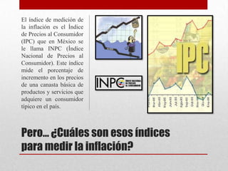 Pero… ¿Cuáles son esos índices
para medir la inflación?
El índice de medición de
la inflación es el Índice
de Precios al Consumidor
(IPC) que en México se
le llama INPC (Índice
Nacional de Precios al
Consumidor). Este índice
mide el porcentaje de
incremento en los precios
de una canasta básica de
productos y servicios que
adquiere un consumidor
típico en el país.
 